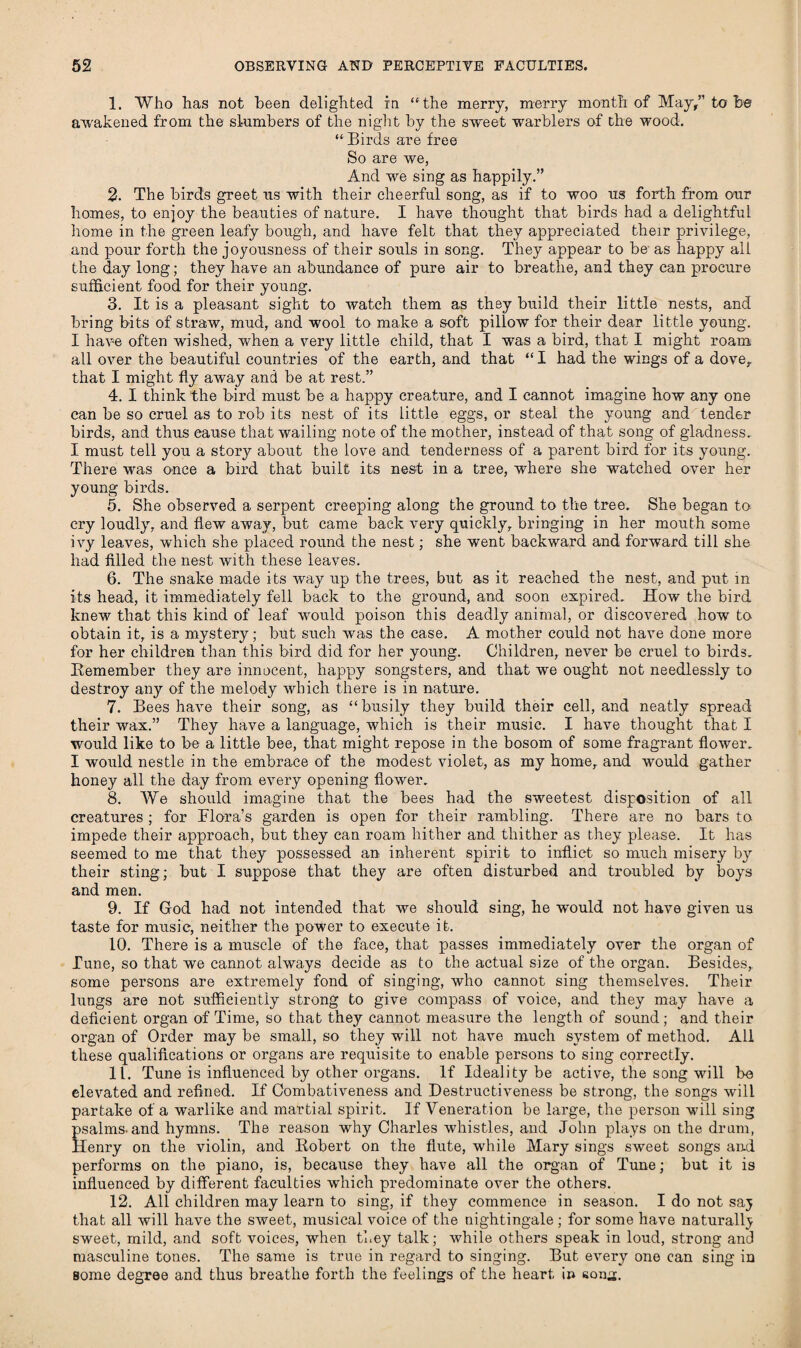 1. Who has not been delighted in the merry, merry month of May/’to be awakened from the slumbers of the night by the sweet warblers of the wood.  Birds are free So are we, And we sing as happily.” 2. The birds greet us with their cheerful song, as if to woo us forth from our homes, to enjoy the beauties of nature. I have thought that birds had a delightful home in the green leafy bough, and have felt that they appreciated their privilege, and pour forth the joyousness of their souls in song. They appear to be as happy all the day long; they have an abundance of pure air to breathe, and they can procure sufficient food for their young. 3. It is a pleasant sight to watch them as they build their little nests, and bring bits of straw, mud, and wool to make a soft pillow for their dear little young. I have often wished, when a very little child, that I was a bird, that I might roam all over the beautiful countries of the earth, and that  I had the wings of a dove, that I might fly away and be at rest.” 4. I think the bird must be a happy creature, and I cannot imagine how any one can be so cruel as to rob its nest of its little eggs, or steal the young and tender birds, and thus cause that wailing note of the mother, instead of that song of gladness. I must tell you a story about the love and tenderness of a parent bird for its young. There was once a bird that built its nest in a tree, where she watched over her young birds. 5. She observed a serpent creeping along the ground to the tree. She began to cry loudly, and flew away, but came back very quickly, bringing in her mouth some ivy leaves, which she placed round the nest; she went backward and forward till she had filled the nest with these leaves. 6. The snake made its way up the trees, but as it reached the nest, and put in its head, it immediately fell back to the ground, and soon expired. How the bird knew that this kind of leaf would poison this deadly animal, or discovered how to obtain it, is a mystery; but such was the case. A mother could not have done more for her children than this bird did for her young. Children, never be cruel to birds. Kemember they are innocent, happy songsters, and that we ought not needlessly to destroy any of the melody which there is in nature. 7. Bees have their song, as busily they build their cell, and neatly spread their wax.” They have a language, which is their music. I have thought that I would like to be a little bee, that might repose in the bosom of some fragrant flower. I would nestle in the embrace of the modest violet, as my home, and would gather honey all the day from every opening flower. 8. We should imagine that the bees had the sweetest disposition of all creatures ; for Flora’s garden is open for their rambling. There are no bars to impede their approach, but they can roam hither and thither as they please. It has seemed to me that they possessed an inherent spirit to inflict so much misery by their sting; but I suppose that they are often disturbed and troubled by boys and men. 9. If Grod had not intended that we should sing, he would not have given us taste for music, neither the power to execute it. 10. There is a muscle of the face, that passes immediately over the organ of Tune, so that we cannot always decide as to the actual size of the organ. Besides, some persons are extremely fond of singing, who cannot sing themselves. Their lungs are not sufficiently strong to give compass of voice, and they may have a deficient organ of Time, so that they cannot measure the length of sound; and their organ of Order may be small, so they will not have much system of method. All these qualifications or organs are requisite to enable persons to sing correctly. 11. Tune is influenced by other organs. If Ideality be active, the song will be elevated and refined. If Combativeness and Destructiveness be strong, the songs will partake of a warlike and martial spirit. If Veneration be large, the person will sing psalms, and hymns. The reason why Charles whistles, and John plays on the drum, Henry on the violin, and Hobert on the flute, while Mary sings sweet songs and performs on the piano, is, because they have all the organ of Tune; but it is influenced by different faculties which predominate over the others. 12. All children may learn to sing, if they commence in season. I do not saj that all will have the sweet, musical voice of the nightingale ; for some have naturally sweet, mild, and soft voices, when they talk; while others speak in loud, strong and masculine tones. The same is true in regard to singing. But every one can sing in some degree and thus breathe forth the feelings of the heart in sonx