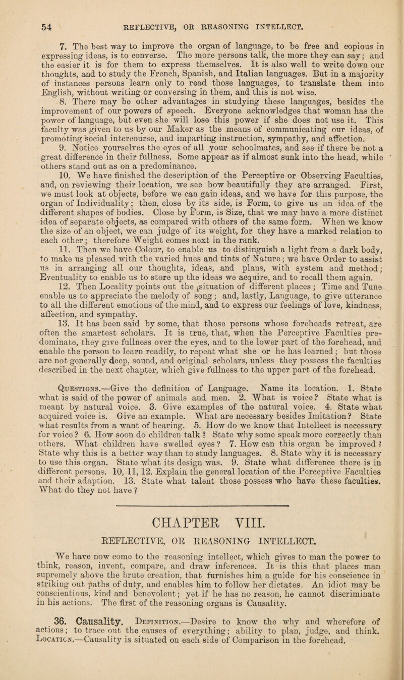 7. The best way to improve the organ of language, to he free and copious in expressing ideas, is to converse. The more persons talk, the more they can say; and the easier it is for them to express themselves. It is also well to write down our thoughts, and to study the Trench, Spanish, and Italian languages. But in a majority of instances persons learn only to read those languages, to translate them into English, without writing or conversing in them, and this is not wise. 8. There may he other advantages in studying these languages, besides the improvement of our powers of speech. Everyone acknowledges that woman has the power of language, but even she will lose this power if she does not use it. This faculty was given to us by our Maker as the means of communicating our ideas, of promoting social intercourse, and imparting instruction, sympathy, and affection. 9. Notice yourselves the eyes of all your schoolmates, and see if there be not a great difference in their fullness. Some appear as if almost sunk into the head, while others stand out as on a predominance. 10. We have finished the description of the Perceptive or Observing Faculties, and, on reviewing their location, we see how beautifully they are arranged. First, we must look at objects, before we can gain ideas, and we have for this purpose, the organ of Individuality; then, close by its side, is Form, to give us an idea of the different shapes of bodies. Close by Form, is Size, that we may have a more distinct idea of separate objects, as compared with others of the same form. When we know the size of an object, we can judge of its weight, for they have a marked relation to each other; therefore Weight comes next in the rank. 11. Then we have Colour, to enable us to distinguish a light from a dark body, to make us pleased with the varied hues and tints of Nature; we have Order to assist us in arranging all our thoughts, ideas, and plans, with system and method; Eventuality to enable us to store up the ideas we acquire, and to recall them again. 12. Then Locality points out the ^situation of different places ; Time and Tune enable us to appreciate the melody of song; and, lastly, Language, to give utterance to all the different emotions of the mind, and to express our feelings of love, kindness, affection, and sympathy. 13. It has been said by some, that those persons whose foreheads retreat, are often the smartest scholars. It is true, that, when the Perceptive Faculties pre¬ dominate, they give fullness over the eyes, and to the lower part of the forehead, and enable the person to learn readily, to repeat what she or he has learned; but those are not generally deep, sound, and original scholars, unless they possess the faculties described in the next chapter, which give fullness to the upper part of the forehead. Questions.—Give the definition of Language. Name its location. 1. State what is said of the power of animals and men. 2. What is voice ? State what is meant by natural voice. 3. Give examples of the natural voice. 4. State what acquired voice is. Give an example. What are necessary besides Imitation ? State what results from a want of hearing. 5. How do we know that Intellect is necessary for voice ? 6. How soon do children talk ? State why some speak more correctly than others. What children have swelled eyes ? 7. How can this organ be improved ? State why this is a better way than to study languages. 8. State why it is necessary to use this organ. State what its design was. 9. State what difference there is in different persons. 10, 11,12. Explain the general location of the Perceptive Faculties and their adaption. 13. State what talent those possess who have these faculties. What do they not have ? CHAPTER VIII. REFLECTIVE, OR REASONING INTELLECT. We have now come to the reasoning intellect, which gives to man the power to think, reason, invent, compare, and draw inferences. It is this that places man supremely above the brute creation, that furnishes him a guide for his conscience in striking out paths of duty, and enables him to follow her dictates, An idiot may be conscientious, kind and benevolent; yet if he has no reason, he cannot discriminate in his actions. The first of the reasoning organs is Causality. 36. Causality. Definition.—Desire to know the why and wherefore of actions; to trace out the causes of everything; ability to plan, judge, and think. Location.—Causality is situated on each side of Comparison in the forehead.