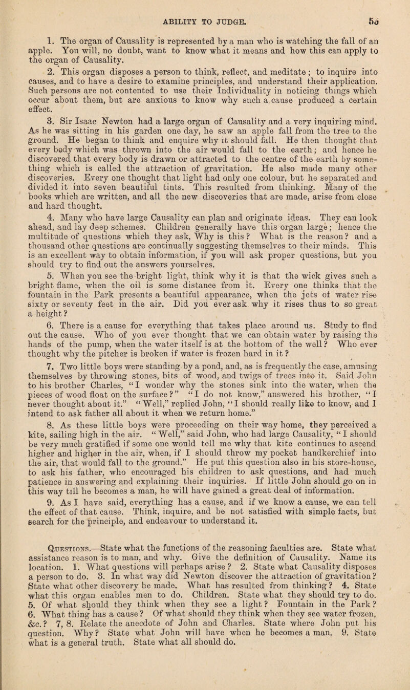 ABILITY TO JUDGE. 5o 1. The organ of Causality is represented by a man who is watching the fall of an apple. You will, no doubt, want to know what it means and how this can apply to the organ of Causality. 2. This organ disposes a person to think, reflect, and meditate ; to inquire into causes, and to have a desire to examine principles, and understand their application. Such persons are not contented to use their Individuality in noticing things which occur about them, but are anxious to know why such a cause produced a certain effect. 3. Sir Isaac Newton had a large organ of Causality and a very inquiring mind. As he was sitting in his garden one day, he saw an apple fall from the tree to the ground. He began to think and enquire why it should fall. He then thought that every body which was thrown into the air would fall to the earth; and hence he discovered that every body is drawn or attracted to the centre of the earth by some¬ thing which is called the attraction of gravitation. He also made many other discoveries. Every one thought that light had only one colour, but he separated and divided it into seven beautiful tints. This resulted from thinking. Many of the books which are written, and all the new discoveries that are made, arise from close and hard thought. 4. Many who have large Causality can plan and originate ideas. They can look ahead, and lay deep schemes. Children generally have this organ large; hence the multitude of questions which they ask, Why is this? What is the reason? and a thousand other questions are continually suggesting themselves to their minds. This is an excellent way to obtain information, if you will ask proper questions, but you should try to find out the answers yourselves. 5. When you see the bright light, think why it is that the wick gives such a bright flame, when the oil is some distance from it. Every one thinks that the fountain in the Park presents a beautiful appearance, when the jets of water rise sixty or seventy feet in the air. Did you ever ask why it rises thus to so great a height ? 6. There is a cause for everything that takes place around us. Study to find out the cause. Who of you ever thought that we can obtain water by raising the hands of the pump, when the water itself is at the bottom of the well? Who ever thought why the pitcher is broken if water is frozen hard in it ? 7. Two little boys were standing by a pond, and, as is frequently the case, amusing themselves by throwing stones, bits of wood, and twigs of trees into it. Said John to his brother Charles, “I wonder why the stones sink into the water, when tha pieces of wood float on the surface ?” “I do not know,” answered his brother, “I never thought about it.” “Well,” replied John, “I should really like to know, and I intend to ask father all about it when we return home.” 8. As these little boys were proceeding on their way home, they perceived a kite, sailing high in the air. “ Well,” said John, who had large Causality, “ I should be very much gratified if some one would tell me why that kite continues to ascend higher and higher in the air, when, if I should throw my pocket handkerchief into the air, that would fall to the ground.” He put this question also in his store-house, to ask his father, who encouraged his children to ask questions, and had much patience in answering and explaining their inquiries. If little John should go on in this way till he becomes a man, he will have gained a great deal of information. 9. As I have said, everything has a cause, and if we know a cause, we can tell the effect of that cause. Think, inquire, and be not satisfied with simple facts, but search for the principle, and endeavour to understand it. Questions.—State what the functions of the reasoning faculties are. State what assistance reason is to man, and why. Give the definition of Causality. Name its location. 1. What questions will perhaps arise ? 2. State what Causality disposes a person to do. 3. In what way did Newton discover the attraction of gravitation? State what other discovery he made. What has resulted from thinking ? 4. State what this organ enables men to do. Children. State what they should try to do. 5. Of what should they think when they see a light ? Fountain in the Park ? 6. What thing has a cause ? Of what should they think when they see water frozen, &c. ? 7,8. Delate the anecdote of John and Charles. State where John put his question. Why? State what John will have when he becomes a man. 9. State what is a general truth. State what all should do.