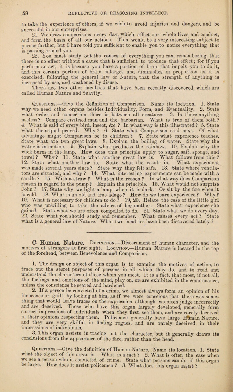 to take the experience of others, if we wish to avoid injuries and dangers, and be successful in our enterprises. 21. We draw comparisons every day, which affect our whole lives and conduct, and form the basis of all our actions. This would be a very interesting subject to pursue farther, but I have told you sufficient to enable you to notice everything that is passing around you. 22. You must study out the causes of everything you can, remembering that there is no effect without a cause that is sufficient to produce that effect; for if you perform an act, it is because you have a portion of brain that impels you to do it, and this certain portion of brain enlarges and diminishes in proportion as it is exercised, following the general law of Nature, that the strength of anything is increased by use, and weakened by disuse. There are two other faculties that have been recently discovered, which are called Human Nature and Suavity. Questions.—Give the definition of Comparison. Name its location. 1. State why we need other organs besides Individuality, Form, and Eventuality. 2. State what order and connection there is between all creatures. 3. Is there anything useless ? Compare civilised man and the barbarian. What is true of them both ? 4. What is said of every bird, insect, &e. ? In what way is this illustrated? 5. State what the sequel proved. Why ? 6. State what Comparison said next. Of what advantage might Comparison be to children ? 7. State what experience teaches. State what are two great laws. 8. Explain the boiling of water. State why the water is in motion. 9. Explain what produces the rainbow. 10. Explain why the wick burns in the lamp. How does this principle apply to sugar, salt, sponge, and towel? Why? 11. State what another great law is. What follows from this ? 12. State wdiat another law is. State what the result is. What experiment was made several years since ? State why they felt safe. 13. State where ventila¬ tors are situated, and why ? 14. What interesting experiments can be made with a candle ? 15. With a straw ? What is the reason ? In what way does Comparison reason in regard to the pump ? Explain the principle. 16. What would not surprise John ? 17. State why we light a lamp when it is dark. Or sit by the fire when it is cold. 18. What is an old and true adage ? How do we learn experience ? Why ? 19. What is necessary for children to do ? 19, 20. Delate the case of the little girl who was unwilling to take the advice of he^ mother. State what experience she gained. State what we are often compelled to do. 21. State what we do every day. 22. State what you should study and remember. What causes every act ? State what is a general law of Nature. What two faculties have been discovered lately ? 0. Human Naturo. Definition.—Discernment of human character, and the motives of strangers at first sight. Location.—Human Nature is located in the top of the forehead, between Benevolence and Comparison. 1. The design or object of this organ is to examine the motives of action, to trace out the secret purposes of persons in all which they do, and to read and understand the characters of those whom you meet. It is a fact, that most, if not all, the feelings and emotions of the mind, play on, or are exhibited in the countenance, unless the conscience be seared and hardened. 2. If a person be convicted of a crime, we almost always form an opinion of his innocence or guilt by looking at him, as if we were conscious that there was some¬ thing that would leave traces on the expression, although we often judge incorrectly and are deceived. Those who have this organ largely developed, generally form correct impressions of individuals when they first see them, and are rarely deceived in their opinions respecting them. Policemen generally have large Human Nature, and they are very skilful in finding rogues, and are rarely deceived in their impressions of individuals. 3. This organ assists in tracing out the character, but it generally draws its conclusions from the appearance of the face, rather than the head. Questions.—Give the definition of Human Nature. Name its location. 1. State what the object of this organ is. What is a fact ? 2. What is often the case wdien we see a person who is convicted of crime. State what persons can do if this organ be large. How does it assist policemen ? 3. What does this organ assist ?
