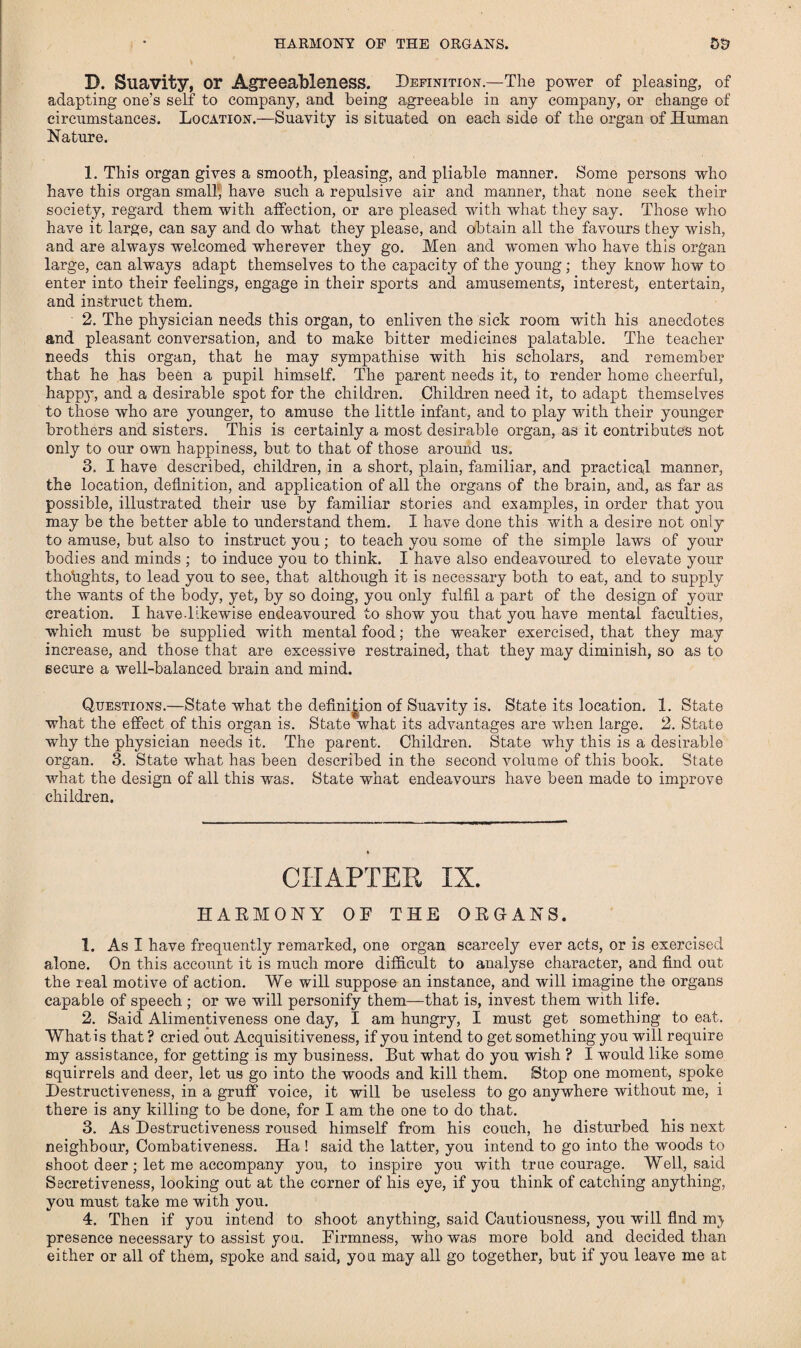 HARMONY OP THE ORGANS. 5S? B. Suavity, or Agreeableness. Definition—The power of pleasing, of adapting one’s self to company, and being agreeable in any company, or change of circumstances. Location.—Suavity is situated on each side of the organ of Human Nature. 1. This organ gives a smooth, pleasing, and pliable manner. Some persons who have this organ small', have such a repulsive air and manner, that none seek their society, regard them with affection, or are pleased with what they say. Those who have it large, can say and do what they please, and obtain all the favours they wish, and are always welcomed wherever they go. Men and women who have this organ large, can always adapt themselves to the capacity of the young; they know how to enter into their feelings, engage in their sports and amusements, interest, entertain, and instruct them. 2. The physician needs this organ, to enliven the sick room with his anecdotes and pleasant conversation, and to make bitter medicines palatable. The teacher needs this organ, that he may sympathise with his scholars, and remember that he has been a pupil himself. The parent needs it, to render home cheerful, happy, and a desirable spot for the children. Children need it, to adapt themselves to those who are younger, to amuse the little infant, and to play with their younger brothers and sisters. This is certainly a most desirable organ, as it contributes not only to our own happiness, but to that of those around us. 3. I have described, children, in a short, plain, familiar, and practical manner, the location, definition, and application of all the organs of the brain, and, as far as possible, illustrated their use by familiar stories and examples, in order that you may be the better able to understand them. 1 have done this with a desire not only to amuse, but also to instruct you; to teach you some of the simple laws of your bodies and minds ; to induce you to think. I have also endeavoured to elevate your thoughts, to lead you to see, that although it is necessary both to eat, and to supply the wants of the body, yet, by so doing, you only fulfil a part of the design of your creation. I have.likewise endeavoured to show you that you have mental faculties, which must be supplied with mental food; the weaker exercised, that they may increase, and those that are excessive restrained, that they may diminish, so as to secure a well-balanced brain and mind. Questions.—State what the definition of Suavity is. State its location. 1. State what the effect of this organ is. State what its advantages are when large. 2. State why the physician needs it. The parent. Children. State why this is a desirable organ. 3. State what has been described in the second volume of this book. State what the design of all this was. State what endeavours have been made to improve children. CHAPTER IX. HAEMONY OF THE O EGANS. 1. As I have frequently remarked, one organ scarcely ever acts, or is exercised alone. On this account it is much more difficult to analyse character, and find out the real motive of action. We will suppose an instance, and will imagine the organs capable of speech ; or we will personify them—that is, invest them with life. 2. Said Alimentiveness one day, I am hungry, I must get something to eat. Whatis that ? cried out Acquisitiveness, if you intend to get something you will require my assistance, for getting is my business. But what do you wish ? I would like some squirrels and deer, let us go into the woods and kill them. Stop one moment, spoke Destructiveness, in a gruff voice, it will be useless to go anywhere without me, i there is any killing to be done, for I am the one to do that. 3. As Destructiveness roused himself from his couch, he disturbed his next neighbour, Combativeness. Ha ! said the latter, you intend to go into the woods to shoot deer; let me accompany you, to inspire you with true courage. Well, said Secretiveness, looking out at the corner of his eye, if you think of catching anything, you must take me with you. 4. Then if you intend to shoot anything, said Cautiousness, you will find mj presence necessary to assist you. Firmness, who was more bold and decided than either or all of them, spoke and said, you may all go together, but if you leave me at