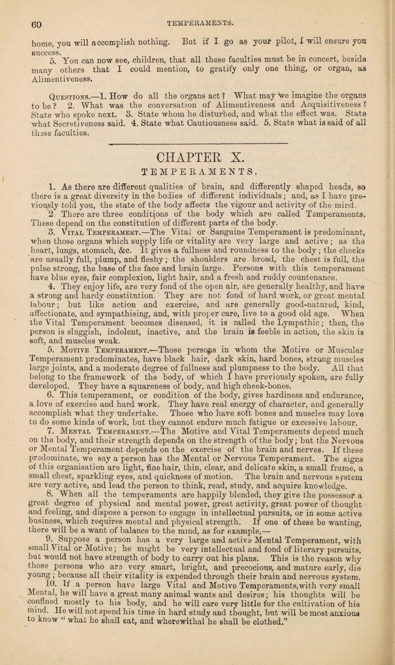 TEMPERAMENTS. home, you will accomplish nothing. Bat if I go as your pilot, X will ensure you success. . 5. You can now see, children, that all these faculties must be m concert, beside many others that I could mention, to gratify only one thing, or organ, as Alimentiveness. Questions.—1. How do all the organs act ? What may we imagine the organs to be ? 2. What was the conversation of Alimentiveness and Acquisitiveness? State who spoke next. 3. State whom he disturbed, and what the effect was. State what Secretiveness said. 4, State what Cautiousness said. 5. State what is said of all these faculties. CHAPTER X. TEMPERAMENTS, 1. As there are different qualities of brain, and differently shaped heads, so there is a great diversity in the bodies of different individuals; and, as I have pre¬ viously told you, the state of the body affects the vigour and activity of the mind. 2. There are three conditions of the body which are called Temperaments. These depend on the constitution of different parts of the body, 3. Vital Temperament.—The Vital or Sanguine Temperament is predominant, when those organs which supply life or vitality are very large and active ; as the heart, lungs, stomach, &c. It gives a fullness and roundness to the body; the cheeks are usually full, plump, and fleshy; the shoulders are broad, the chest is full, the pulse strong, the base of the face and brain large. Persons with this temperament have blue eyes, fair complexion, light hair, and a fresh and ruddy countenance, 4. They enjoy life, are very fond of the open air, are generally healthy, and have a strong and hardy constitution, They are not fond of hard work, or great mental labour; but like action and exercise, and are generally good-natured, kind, affectionate, and sympathising, and, with proper care, live to a good old age. When the Vital Temperament becomes diseased, it is called the Lympathic; then, the person is sluggish, indolent, inactive, and the brain is feeble in action, the skin is soft, and muscles weak. 5. Motive Temperament.—Those persons in whom the Motive or Muscular Temperament predominates, have black hair, dark skin, hard bones, strong muscles large joints, and a moderate degree of fullness and plumpness to the body. All that belong to the framework of the body, of which I have previously spoken, are fully developed. They have a squareness of body, and high cheek-bones. 6. This temperament, or condition of the body, gives hardiness and endurance, a love of exercise and hard work, They have real energy of character, and generally accomplish what they undertake. Those who have soft bones and muscles may love to do some kinds of work, but they cannot endure much fatigue or excessive labour. 7. Mental Temperament.—The Motive and Vital Temperaments depend much on the body, and their strength depends on the strength of the body; but the Nervous or Mental Temperament depends on the exercise of the brain and nerves. If these predominate, we say a person has the Mental or Nervous Temperament, The signs of this organisation are light, fine hair, thin, clear, and delicate skin, a small frame, a small chest, sparkling eyes, and quickness of motion. The brain and nervous system are very active, and lead the person to think, read, study, and acquire knowledge. 8. When all the temperaments are happily blended, they give the possessor a great degree of physical and mental power, great activity, great power of thought and feeling, and dispose a person to engage in intellectual pursuits, or in some active business, which requires mental and physical strength. If one of these be wanting, there will be a want of balance to the mind, as for example,— 9. Suppose a person has a very large and active Mental Temperament, with small Vital or Motive; he might be very intellectual and fond of literary pursuits, but would not have strength of body to carry out his plans. This is the reason why those persons who are very smart, bright, and precocious, and mature early, die young ; because all their vitality is expended through their brain and nervous system. 10. If a person have large Vital and Motive Temperaments,with very small Mental, he will have a great many animal wants and desires; his thoughts will be confined mostly to his body, and he will care very little for the cultivation of his inmd. He will not spend his time in hard study and thought, but will be most anxious to know “ what he shall eat, and wherewithal he shall be clothed.”
