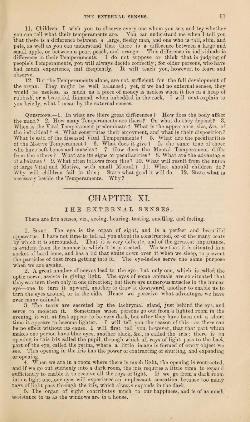11. Children, I wish you to observe every one whom you see, and try whether you can tell what their temperaments are. You can understand me when I tell you that there is a difference between a large, fleshy man, and one who is tall, slim, and pale, as well as you can understand that there is a difference between a large and small apple, or between a pear, peach, and orange. This difference in individuals is difference in their Temperaments. I do not suppose or think that in judging of pteople’s Temperaments, you will always decide correctly; for older persons, who have had much experience, fail frequently. It will teach you, however, to learn and observe. 12. But the Temperaments alone, are not sufficient for the full development of the organ. They might be well balanced ; yet, if we had no external senses, they would be useless, as much as a piece of money is useless when it lies in a heap of rubbish, or a beautiful diamond, when imbedded in the rock. I will next explain to you briefly, what I mean by the external senses. Questions.—1. In what are there great differences ? How does the body affect the mind ? 2. How many Temperaments are there ? On what do they depend ? 3. When is the Vital Temperament predominate ? What is the appearance, size, &e., of the individual ? 4. What constitutes their enjoyment, and what is their disposition? What is said of the diseased Vital Temperaments ? 5. What are the peculiarities ot the Motive Temperament ? 6. What does it give ? Is the same true of those who have soft bones and muscles ? 7. How does the Mental Temperament differ from the others ? What are its signs or peculiarities ? 8. What are the advantages of a balance ? 9. What often follows from this ? 10. What will result from the union of large Vital and Motive, with small Mental ? 11. What should children do ? Why will children fail in this ? State what good it will do. 12. State what is necessary beside the Temperaments. Why ? CHAPTER XI. THE EXTERNAL SENSES. There are five senses, viz., seeing, hearing, tasting, smelling, and feeling. 1. Sight.—The eye is the organ of sight, and is a perfect and beautiful apparatus. I have not time to tell all you about its construction, or of the many coats by which it is surrounded. That it is very delicate, and of the greatest importance, is evident from the manner in which it is protected. We see that it is situated in a socket of hard bone, and has a lid that shuts down over it when we sleep, to prevent the particles of dust from getting into it. The eye-laslies serve the same purpose when we are awake. 2. A great number of nerves lead to the eye ; but only one, which is called the optic nerve, assists in giving light. The eyes of some animals are so situated that they can turn them only in one direction; but there are numerous muscles in the human eye—one to turn it upward, another to draw it downward, another to enable us to turn the eyes around, or to the side. Hence we perceive what advantages we have over many animals. 3. The tears are secreted by the lachrymal gland, just behind the eye, and serve to moisten it. Sometimes when persons go out from a lighted room in the evening, it will at first appear to be very dark, but after they have been out a short time it appears to become lighter. I will tell you the reason of this—as there can be no effect without its cause. I will first tell you, however,, that that part which makes one person have blue eyes, another black, &c., is called the iris; there is an opening in this iris called the pupil, through which all rays of light pass to the back part of the eye, called the retina, where a little image is formed of every object we see. This opening in the iris has the power of contracting or shutting, and expanding or opening. 4. When we are in a room where there is much light, the opening is contracted, and if we go out suddenly into a dark room, the iris requires a little time to expand sufficiently to enable it to receive all the rays of light. If we go from a dark room into a light one, our eyes will experience an unpleasant sensation, because too many rays of light pass through the iris, which always expands in the dark. 5. The organ of sight contributes much to our happiness, and is of as much assistance to us as the windows are in a house.