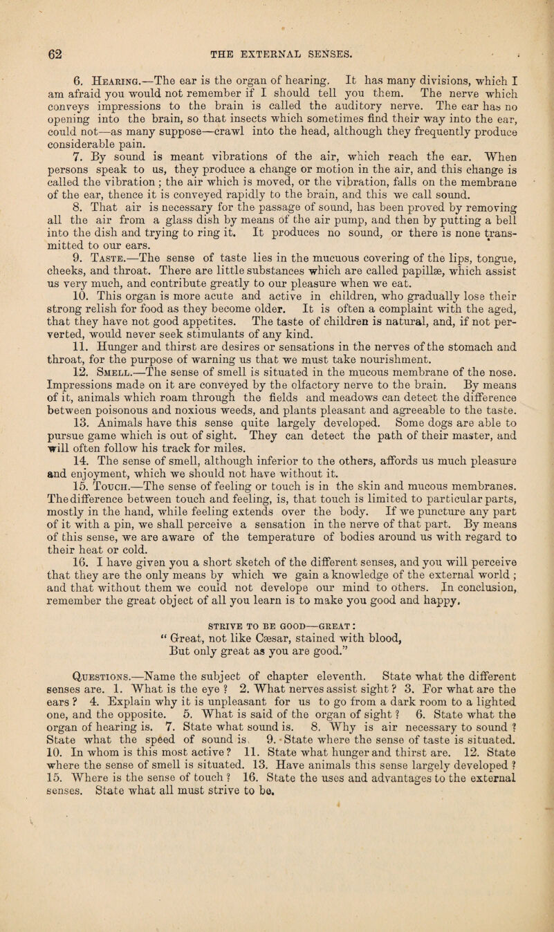 6. Hearing.—The ear is the organ of hearing. It has many divisions, which I am afraid you would not remember if I should tell you them. The nerve which conveys impressions to the brain is called the auditory nerve. The ear has no opening into the brain, so that insects which sometimes find their way into the ear, could not—as many suppose—crawl into the head, although they frequently produce considerable pain. 7. By sound is meant vibrations of the air, which reach the ear. When persons speak to us, they produce a change or motion in the air, and this change is called the vibration; the air which is moved, or the vibration, falls on the membrane of the ear, thence it is conveyed rapidly to the brain, and this we call sound. 8. That air is necessary for the passage of sound, has been proved by removing all the air from a glass dish by means of the air pump, and then by putting a bell into the dish and trying to ring it. It produces no sound, or there is none trans¬ mitted to our ears. 9. Taste.—The sense of taste lies in the mucuous covering of the lips, tongue, cheeks, and throat. There are little substances which are called papillae, which assist us very much, and contribute greatly to our pleasure when we eat. 10. This organ is more acute and active in children, who gradually lose their strong relish for food as they become older. It is often a complaint with the aged, that they have not good appetites. The taste of children is natural, and, if not per¬ verted, would never seek stimulants of any kind. 11. Hunger and thirst are desires or sensations in the nerves of the stomach and throat, for the purpose of warning us that we must take nourishment. 12. Smell.—The sense of smell is situated in the mucous membrane of the nose. Impressions made on it are conveyed by the olfactory nerve to the brain. By means of it, animals which roam through the fields and meadows can detect the difference between poisonous and noxious weeds, and plants pleasant and agreeable to the taste. 13. Animals have this sense quite largely developed. Some dogs are able to pursue game which is out of sight. They can detect the path of their master, and will often follow his track for miles. 14. The sense of smell, although inferior to the others, affords us much pleasure and enjoyment, which we should not have without it. 15. Touch.—The sense of feeling or touch is in the skin and mucous membranes. The difference between touch and feeling, is, that touch is limited to particular parts, mostly in the hand, while feeling extends over the body. If we puncture any part of it with a pin, we shall perceive a sensation in the nerve of that part. By means of this sense, we are aware of the temperature of bodies around us with regard to their heat or cold. 16. I have given you a short sketch of the different senses, and you will perceive that they are the only means by which we gain a knowledge of the external world ; and that without them we could not develope our mind to others. In conclusion, remember the great object of all you learn is to make you good and happy. STRIVE TO BE GOOD—GREAT : “ Great, not like Csesar, stained with blood, But only great as you are good.” Questions.—Name the subject of chapter eleventh. State what the different senses are. 1. What is the eye ? 2. What nerves assist sight ? 3. For what are the ears ? 4. Explain why it is unpleasant for us to go from a dark room to a lighted one, and the opposite. 5. What is said of the organ of sight ? 6. State what the organ of hearing is. 7. State what sound is. 8, Why is air necessary to sound ? State what the speed of sound is, 9. * State where the sense of taste is situated. 10. In whom is this most active ? 11. State what hunger and thirst are. 12. State where the sense of smell is situated. 13. Have animals this sense largely developed ? 15. Where is the sense of touch ? 16. State the uses and advantages to the external senses. State what all must strive to be.