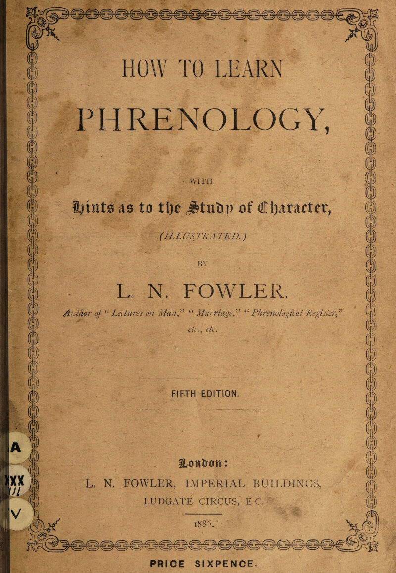 PHRENOLOGY, h- i WITH i?mts as to tljc j$tut>p of Cljaracter, (ILLUSTRATED.) BY L, N. FOWLER. Author of “ Lectures on Man” “Marriage” ‘ ‘ Phrenological Register\ etc., etc. FIFTH EDITION. 7/ 'IK V ^ ILontrmt: l, N. FOWLER, IMPERIAL BUILDINGS, LUDGATE CIRCUS, EC. PRICE SIXPENCE.