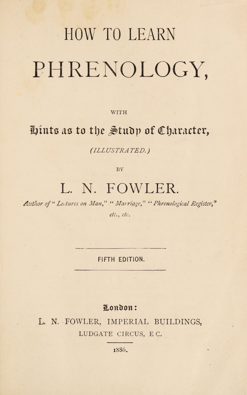 PHRENOLOGY, WITH innts as to tlje jstutip of Character, (ILLUSTRATED.) BY L. N. FOWLER. Author of “ Lectures on Man“ Marriage“Phrenological Register™ etc., etc. FIFTH EDITION. ILontron: L. N. FOWLER, IMPERIAL BUILDINGS, LUDGATE CIRCUS, E C. 1886.