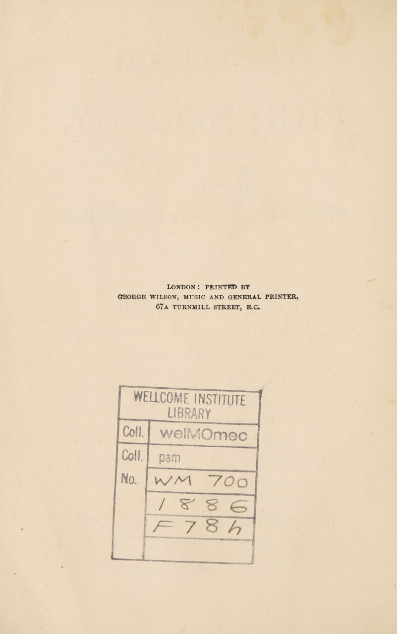 LONDON : PRINTED BY GEORGE WILSON, MTTSIC AND GENERAL PRINTER. 67a turnmill street, e.c. I WELLCOME INSTITUTE 1 LIBRARY ! Coll. wefMOmec j Cell. pam | No. IVM ~70o J W S (=> [ 7 8 h