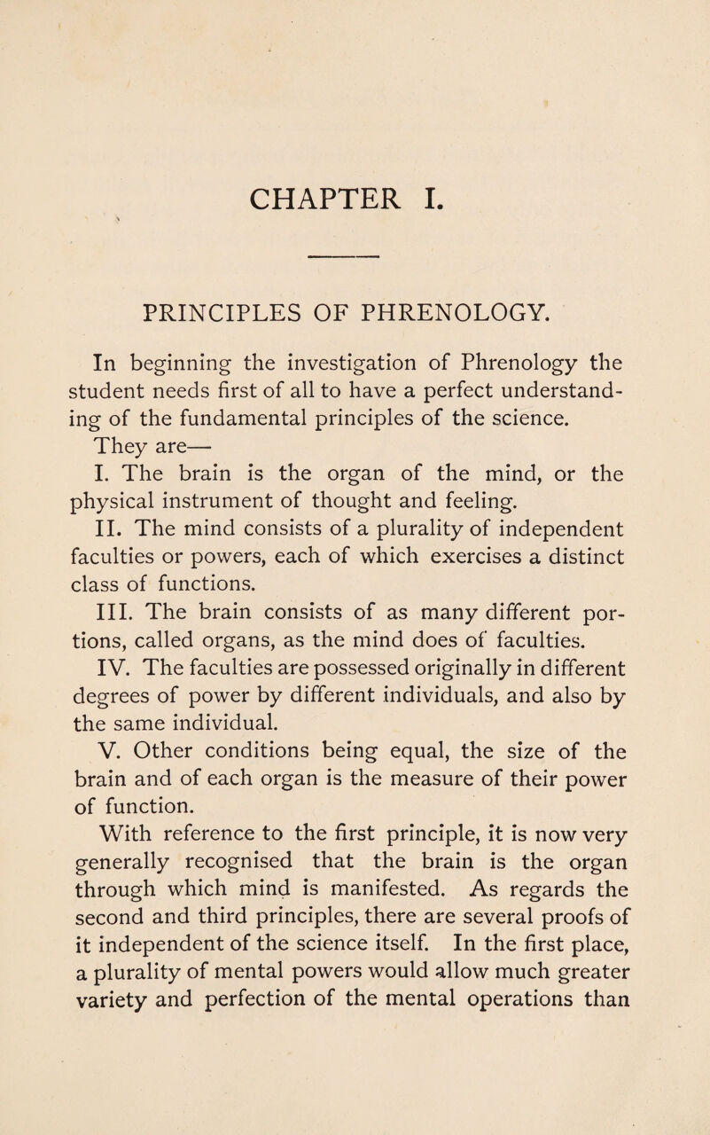 PRINCIPLES OF PHRENOLOGY. In beginning the investigation of Phrenology the student needs first of all to have a perfect understand¬ ing of the fundamental principles of the science. They are— I. The brain is the organ of the mind, or the physical instrument of thought and feeling. II. The mind consists of a plurality of independent faculties or powers, each of which exercises a distinct class of functions. III. The brain consists of as many different por¬ tions, called organs, as the mind does of faculties. IV. The faculties are possessed originally in different degrees of power by different individuals, and also by the same individual. V. Other conditions being equal, the size of the brain and of each organ is the measure of their power of function. With reference to the first principle, it is now very generally recognised that the brain is the organ through which mind is manifested. As regards the second and third principles, there are several proofs of it independent of the science itself. In the first place, a plurality of mental powers would allow much greater variety and perfection of the mental operations than