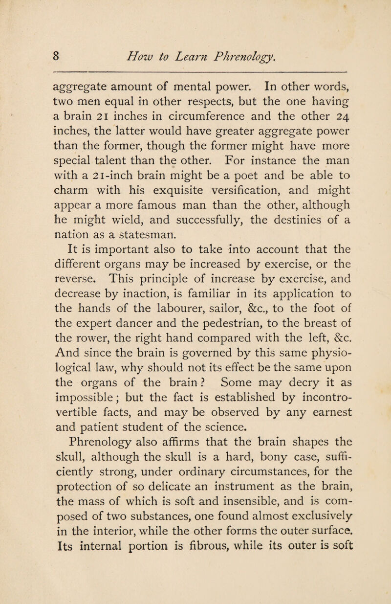 aggregate amount of mental power. In other words, two men equal in other respects, but the one having a brain 21 inches in circumference and the other 24 inches, the latter would have greater aggregate power than the former, though the former might have more special talent than the other. For instance the man with a 21-inch brain might be a poet and be able to charm with his exquisite versification, and might appear a more famous man than the other, although he might wield, and successfully, the destinies of a nation as a statesman. It is important also to take into account that the different organs may be increased by exercise, or the reverse. This principle of increase by exercise, and decrease by inaction, is familiar in its application to the hands of the labourer, sailor, &c., to the foot of the expert dancer and the pedestrian, to the breast of the rower, the right hand compared with the left, &c. And since the brain is governed by this same physio¬ logical law, why should not its effect be the same upon the organs of the brain ? Some may decry it as impossible; but the fact is established by incontro¬ vertible facts, and may be observed by any earnest and patient student of the science. Phrenology also affirms that the brain shapes the skull, although the skull is a hard, bony case, suffi¬ ciently strong, under ordinary circumstances, for the protection of so delicate an instrument as the brain, the mass of which is soft and insensible, and is com¬ posed of two substances, one found almost exclusively in the interior, while the other forms the outer surface. Its internal portion is fibrous, while its outer is soft