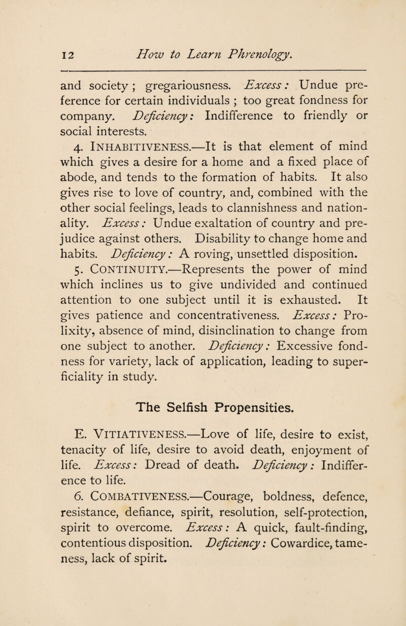 and society; gregariousness. Excess: Undue pre¬ ference for certain individuals ; too great fondness for company. Deficiency: Indifference to friendly or social interests. 4. Inhabitiveness.—It is that element of mind which gives a desire for a home and a fixed place of abode, and tends to the formation of habits. It also gives rise to love of country, and, combined with the other social feelings, leads to clannishness and nation¬ ality. Excess: Undue exaltation of country and pre¬ judice against others. Disability to change home and habits. Deficiency: A roving, unsettled disposition. 5. Continuity.—Represents the power of mind which inclines us to give undivided and continued attention to one subject until it is exhausted. It gives patience and concentrativeness. Excess: Pro¬ lixity, absence of mind, disinclination to change from one subject to another. Deficiency: Excessive fond¬ ness for variety, lack of application, leading to super¬ ficiality in study. The Selfish Propensities. E. VITIATIVENESS.—Love of life, desire to exist, tenacity of life, desire to avoid death, enjoyment of life. Excess: Dread of death. Deficiency: Indiffer¬ ence to life. 6. Combativeness.—Courage, boldness, defence, resistance, defiance, spirit, resolution, self-protection, spirit to overcome. Excess: A quick, fault-finding, contentious disposition. Deficiency: Cowardice, tame¬ ness, lack of spirit.