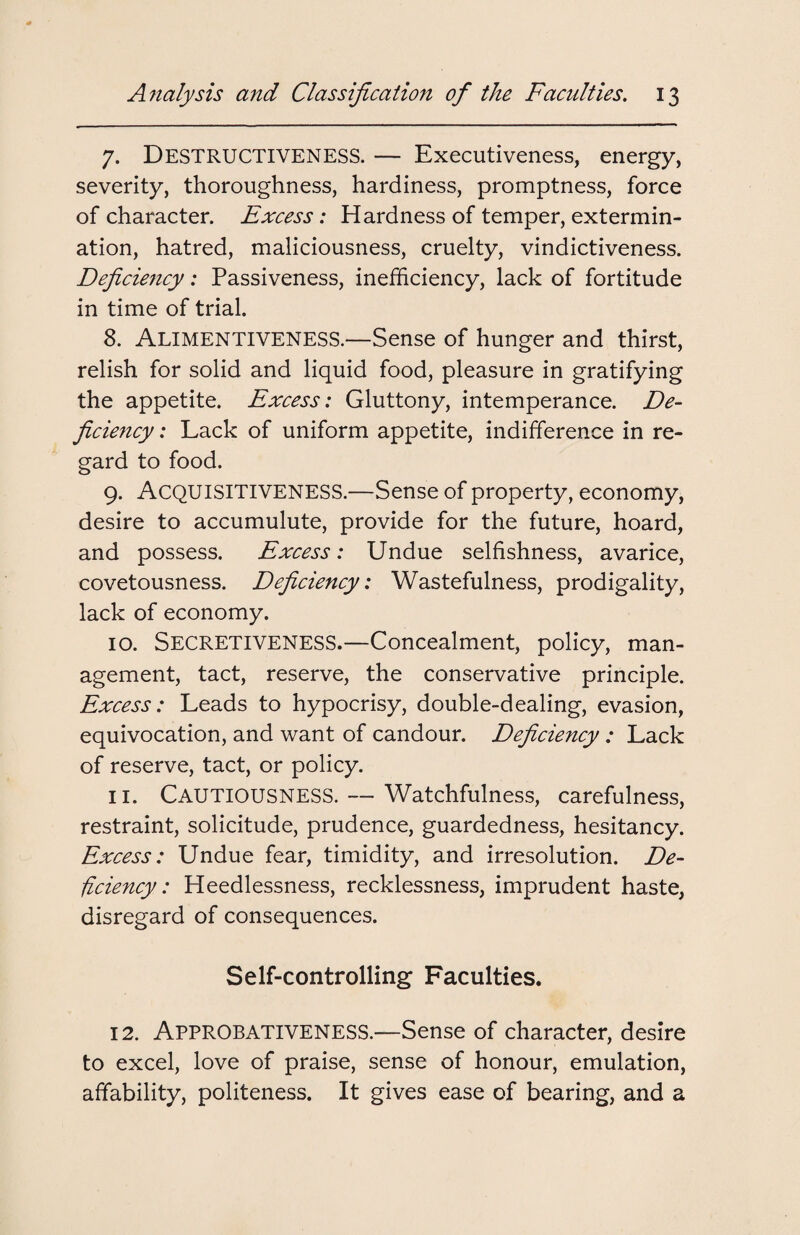 7. Destructiveness. — Executiveness, energy, severity, thoroughness, hardiness, promptness, force of character. Excess: Hardness of temper, extermin¬ ation, hatred, maliciousness, cruelty, vindictiveness. Deficiency: Passiveness, inefficiency, lack of fortitude in time of trial. 8. ALIMENTIVENESS.—Sense of hunger and thirst, relish for solid and liquid food, pleasure in gratifying the appetite. Excess: Gluttony, intemperance. De¬ ficiency : Lack of uniform appetite, indifference in re¬ gard to food. 9. Acquisitiveness.—Sense of property, economy, desire to accumulute, provide for the future, hoard, and possess. Excess: Undue selfishness, avarice, covetousness. Deficiency: Wastefulness, prodigality, lack of economy. 10. Secretiveness.—Concealment, policy, man¬ agement, tact, reserve, the conservative principle. Excess: Leads to hypocrisy, double-dealing, evasion, equivocation, and want of candour. Deficiency : Lack of reserve, tact, or policy. 11. CAUTIOUSNESS. — Watchfulness, carefulness, restraint, solicitude, prudence, guardedness, hesitancy. Excess: Undue fear, timidity, and irresolution. De¬ ficiency: Heedlessness, recklessness, imprudent haste, disregard of consequences. Self-controlling Faculties. 12. APPROBATIVENESS.—Sense of character, desire to excel, love of praise, sense of honour, emulation, affability, politeness. It gives ease of bearing, and a