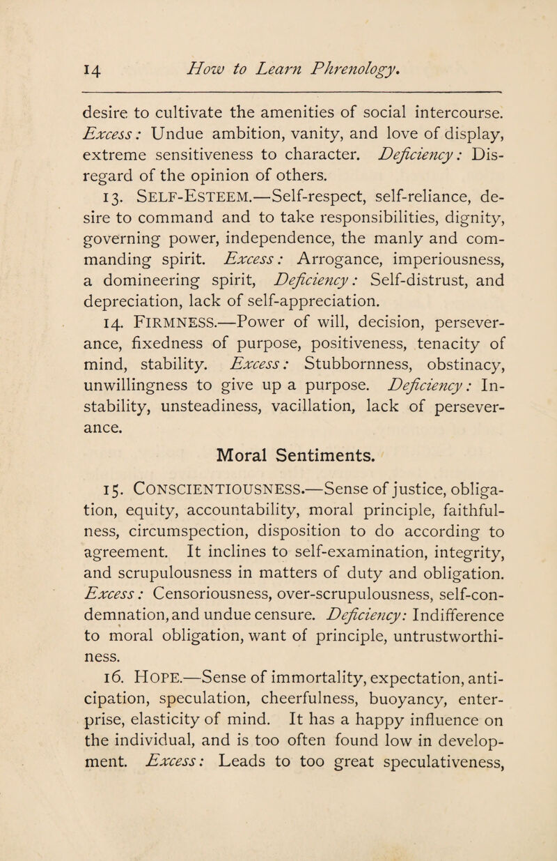 desire to cultivate the amenities of social intercourse. Excess: Undue ambition, vanity, and love of display, extreme sensitiveness to character. Deficiency: Dis¬ regard of the opinion of others. 13. Self-Esteem.—Self-respect, self-reliance, de¬ sire to command and to take responsibilities, dignity, governing power, independence, the manly and com¬ manding spirit. Excess: Arrogance, imperiousness, a domineering spirit, Deficiency: Self-distrust, and depreciation, lack of self-appreciation. 14. FIRMNESS.—Power of will, decision, persever¬ ance, fixedness of purpose, positiveness, tenacity of mind, stability. Excess: Stubbornness, obstinacy, unwillingness to give up a purpose. Deficiency: In¬ stability, unsteadiness, vacillation, lack of persever¬ ance. Moral Sentiments. 15. Conscientiousness.—Sense of justice, obliga¬ tion, equity, accountability, moral principle, faithful¬ ness, circumspection, disposition to do according to agreement. It inclines to self-examination, integrity, and scrupulousness in matters of duty and obligation. Excess: Censoriousness, over-scrupulousness, self-con¬ demnation, and undue censure. Deficie7icy: Indifference % to moral obligation, want of principle, untrustworthi¬ ness. 16. Hope.—Sense of immortality, expectation, anti¬ cipation, speculation, cheerfulness, buoyancy, enter¬ prise, elasticity of mind. It has a happy influence on the individual, and is too often found low in develop¬ ment. Excess: Leads to too great speculativeness,