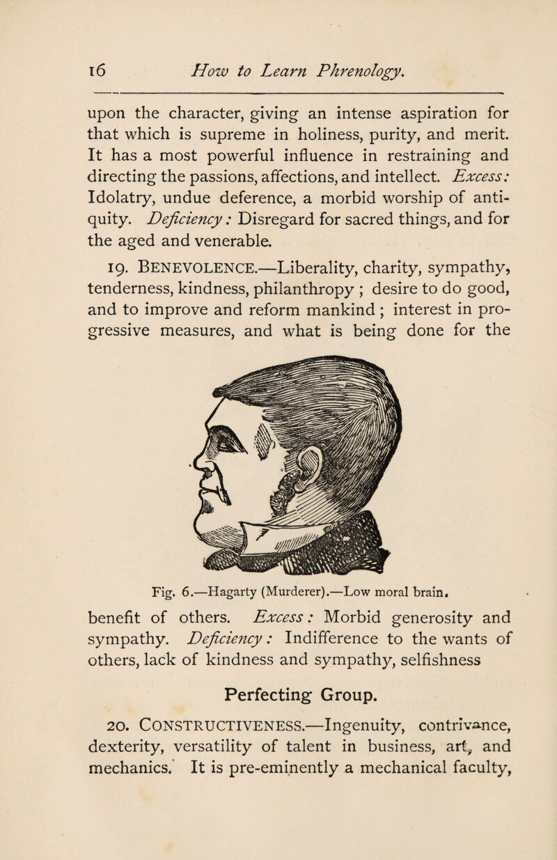 upon the character, giving an intense aspiration for that which is supreme in holiness, purity, and merit. It has a most powerful influence in restraining and directing the passions, affections, and intellect Excess: Idolatry, undue deference, a morbid worship of anti¬ quity. Deficiency: Disregard for sacred things, and for the aged and venerable. 19. Benevolence.—Liberality, charity, sympathy, tenderness, kindness, philanthropy ; desire to do good, and to improve and reform mankind; interest in pro¬ gressive measures, and what is being done for the Fig. 6.—Hagarty (Murderer).—Low moral brain. benefit of others. Excess: Morbid generosity and sympathy. Deficiency: Indifference to the wants of others, lack of kindness and sympathy, selfishness Perfecting Group. 20. Constructiveness.—Ingenuity, contrivance, dexterity, versatility of talent in business, art» and mechanics.’ It is pre-eminently a mechanical faculty,