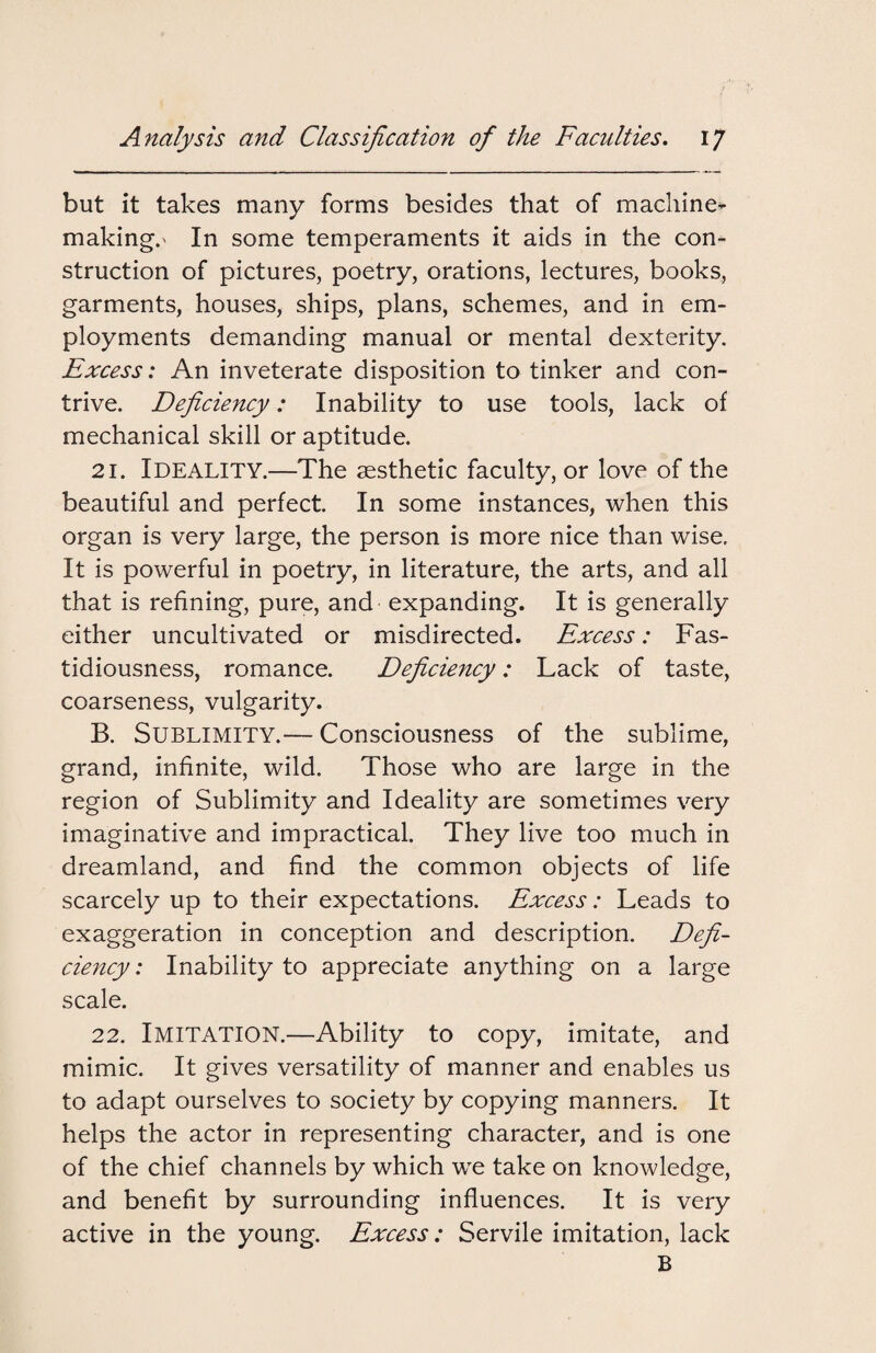 but it takes many forms besides that of machine- makings In some temperaments it aids in the con¬ struction of pictures, poetry, orations, lectures, books, garments, houses, ships, plans, schemes, and in em¬ ployments demanding manual or mental dexterity. Excess: An inveterate disposition to tinker and con¬ trive. Deficiency: Inability to use tools, lack of mechanical skill or aptitude. 21. IDEALITY.—The aesthetic faculty, or love of the beautiful and perfect. In some instances, when this organ is very large, the person is more nice than wise. It is powerful in poetry, in literature, the arts, and all that is refining, pure, and expanding. It is generally either uncultivated or misdirected. Excess: Fas¬ tidiousness, romance. Deficiency: Lack of taste, coarseness, vulgarity. B. Sublimity.— Consciousness of the sublime, grand, infinite, wild. Those who are large in the region of Sublimity and Ideality are sometimes very imaginative and impractical. They live too much in dreamland, and find the common objects of life scarcely up to their expectations. Excess: Leads to exaggeration in conception and description. Defi¬ ciency : Inability to appreciate anything on a large scale. 22. IMITATION.—Ability to copy, imitate, and mimic. It gives versatility of manner and enables us to adapt ourselves to society by copying manners. It helps the actor in representing character, and is one of the chief channels by which we take on knowledge, and benefit by surrounding influences. It is very active in the young. Excess: Servile imitation, lack B