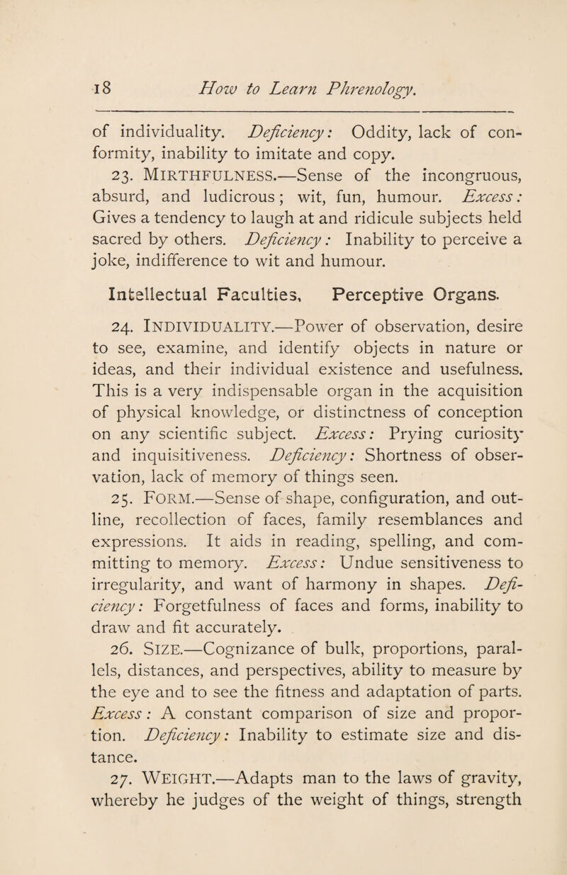 of individuality. Deficiency: Oddity, lack of con¬ formity, inability to imitate and copy. 23. Mirthfulness.—Sense of the incongruous, absurd, and ludicrous; wit, fun, humour. Excess: Gives a tendency to laugh at and ridicule subjects held sacred by others. Deficiency: Inability to perceive a joke, indifference to wit and humour. Intellectual Faculties, Perceptive Organs. 24. Individuality.—Power of observation, desire to see, examine, and identify objects in nature or ideas, and their individual existence and usefulness. This is a very indispensable organ in the acquisition of physical knowledge, or distinctness of conception on any scientific subject. Excess: Prying curiosity and inquisitiveness. Deficiency: Shortness of obser¬ vation, lack of memory of things seen. 25. Form.—Sense of shape, configuration, and out¬ line, recollection of faces, family resemblances and expressions. It aids in reading, spelling, and com¬ mitting to memory. Excess: Undue sensitiveness to irregularity, and want of harmony in shapes. Defi¬ ciency : Forgetfulness of faces and forms, inability to draw and fit accurately. 26. Size.—Cognizance of bulk, proportions, paral¬ lels, distances, and perspectives, ability to measure by the eye and to see the fitness and adaptation of parts. Excess: A constant comparison of size and propor¬ tion. Deficiency: Inability to estimate size and dis¬ tance. 27. WEIGHT.—Adapts man to the laws of gravity, whereby he judges of the weight of things, strength