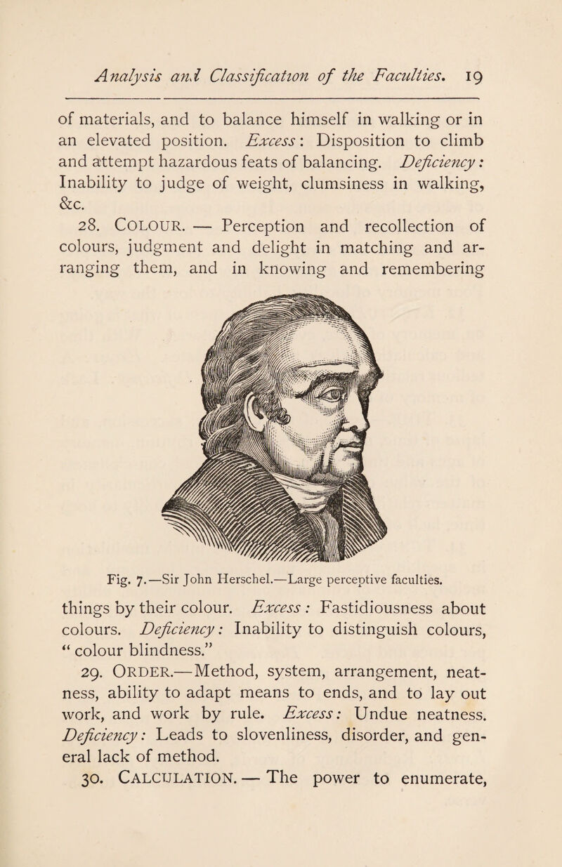 of materials, and to balance himself in walking or in an elevated position. Excess: Disposition to climb and attempt hazardous feats of balancing. Deficiency: Inability to judge of weight, clumsiness in walking, &c. 28. Colour. — Perception and recollection of colours, judgment and delight in matching and ar¬ ranging them, and in knowing and remembering Fig. 7.—Sir John Herschel.—Large perceptive faculties. things by their colour. Excess : Fastidiousness about colours. Deficiency: Inability to distinguish colours, “ colour blindness.” 29. Order.—Method, system, arrangement, neat¬ ness, ability to adapt means to ends, and to lay out work, and work by rule. Excess: Undue neatness. Deficiency: Leads to slovenliness, disorder, and gen¬ eral lack of method. 30. Calculation. — The power to enumerate,