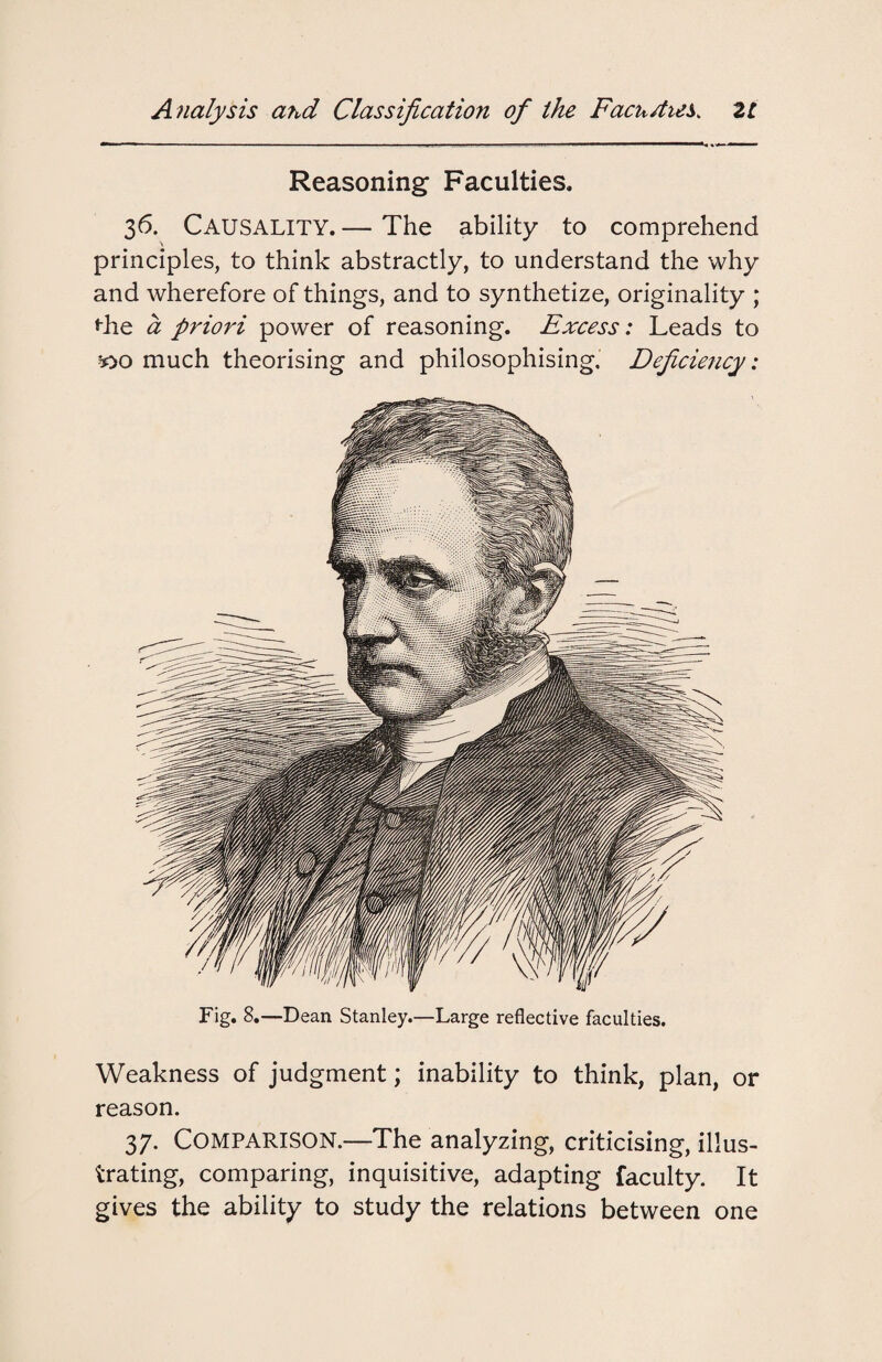 Reasoning Faculties. 36. Causality.— The ability to comprehend principles, to think abstractly, to understand the why and wherefore of things, and to synthetize, originality ; the a priori power of reasoning. Excess: Leads to *>o much theorising and philosophising. Deficiency: Fig. 8.—Dean Stanley.—Large reflective faculties. Weakness of judgment; inability to think, plan, or reason. 37. COMPARISON.—The analyzing, criticising, illus¬ trating, comparing, inquisitive, adapting faculty. It gives the ability to study the relations between one