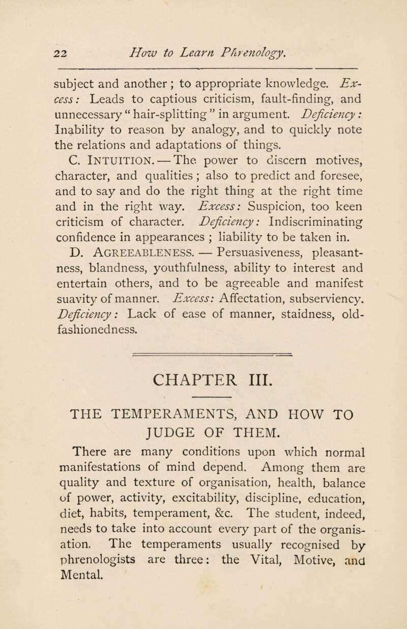 subject and another ; to appropriate knowledge. Ex¬ cess: Leads to captious criticism, fault-finding, and unnecessary “ hair-splitting ” in argument. Deficiency: Inability to reason by analogy, and to quickly note the relations and adaptations of things. C. Intuition. — The. power to discern motives, character, and qualities ; also to predict and foresee, and to say and do the right thing at the right time and in the right way. Excess: Suspicion, too keen criticism of character. Deficiency: Indiscriminating confidence in appearances ; liability to be taken in. D. Agreeableness. — Persuasiveness, pleasant¬ ness, blandness, youthfulness, ability to interest and entertain others, and to be agreeable and manifest suavity of manner. Excess: Affectation, subserviency. Deficiency: Lack of ease of manner, staidness, old- fashionedness. CHAPTER III. THE TEMPERAMENTS, AND HOW TO JUDGE OF THEM. There are many conditions upon which normal manifestations of mind depend. Among them are quality and texture of organisation, health, balance of power, activity, excitability, discipline, education, diet, habits, temperament, &c. The student, indeed, needs to take into account every part of the organis¬ ation, The temperaments usually recognised by phrenologists are three: the Vital, Motive, and Mental.