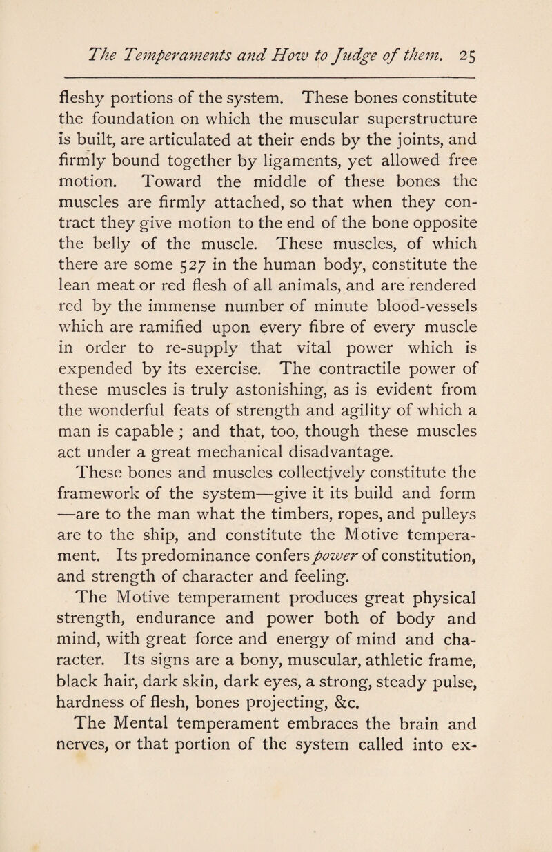 fleshy portions of the system. These bones constitute the foundation on which the muscular superstructure is built, are articulated at their ends by the joints, and firmly bound together by ligaments, yet allowed free motion. Toward the middle of these bones the muscles are firmly attached, so that when they con¬ tract they give motion to the end of the bone opposite the belly of the muscle. These muscles, of which there are some 527 in the human body, constitute the lean meat or red flesh of all animals, and are rendered red by the immense number of minute blood-vessels which are ramified upon every fibre of every muscle in order to re-supply that vital power which is expended by its exercise. The contractile power of these muscles is truly astonishing, as is evident from the wonderful feats of strength and agility of which a man is capable ; and that, too, though these muscles act under a great mechanical disadvantage. These bones and muscles collectively constitute the framework of the system—give it its build and form —are to the man what the timbers, ropes, and pulleys are to the ship, and constitute the Motive tempera¬ ment. Its predominance confers power of constitution, and strength of character and feeling. The Motive temperament produces great physical strength, endurance and power both of body and mind, with great force and energy of mind and cha¬ racter. Its signs are a bony, muscular, athletic frame, black hair, dark skin, dark eyes, a strong, steady pulse, hardness of flesh, bones projecting, &c. The Mental temperament embraces the brain and nerves, or that portion of the system called into ex-