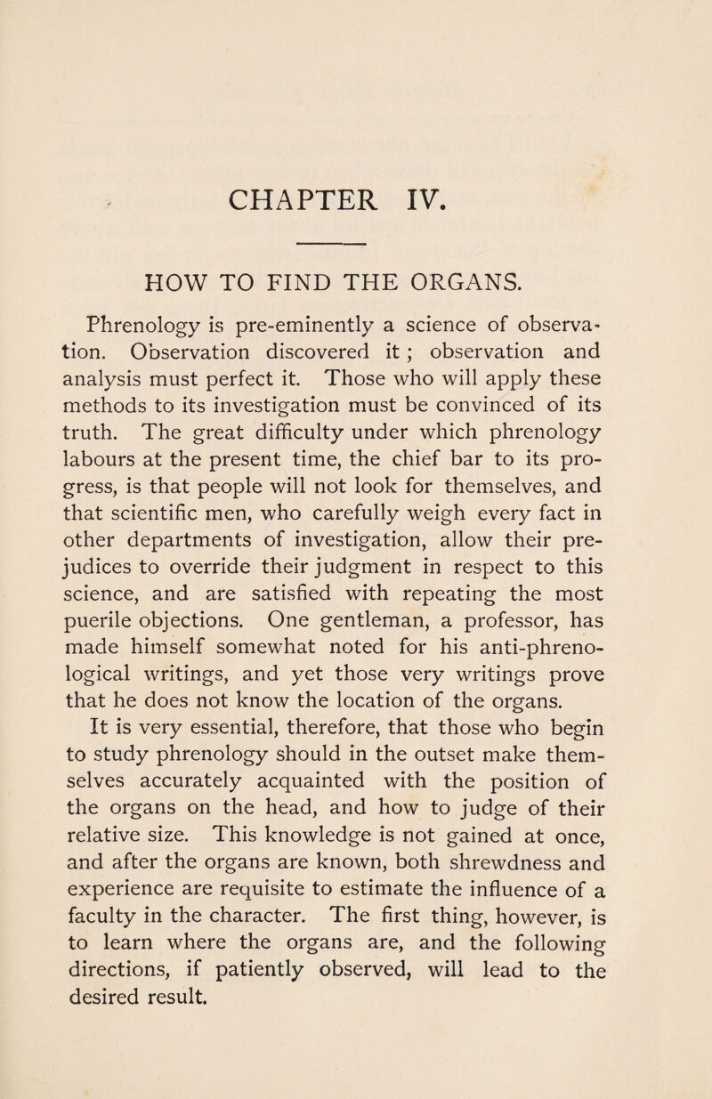 CHAPTER IV. HOW TO FIND THE ORGANS. Phrenology is pre-eminently a science of observa¬ tion. Observation discovered it ; observation and analysis must perfect it. Those who will apply these methods to its investigation must be convinced of its truth. The great difficulty under which phrenology labours at the present time, the chief bar to its pro¬ gress, is that people will not look for themselves, and that scientific men, who carefully weigh every fact in other departments of investigation, allow their pre¬ judices to override their judgment in respect to this science, and are satisfied with repeating the most puerile objections. One gentleman, a professor, has made himself somewhat noted for his anti-phreno¬ logical writings, and yet those very writings prove that he does not know the location of the organs. It is very essential, therefore, that those who begin to study phrenology should in the outset make them¬ selves accurately acquainted with the position of the organs on the head, and how to judge of their relative size. This knowledge is not gained at once, and after the organs are known, both shrewdness and experience are requisite to estimate the influence of a faculty in the character. The first thing, however, is to learn where the organs are, and the following directions, if patiently observed, will lead to the desired result.