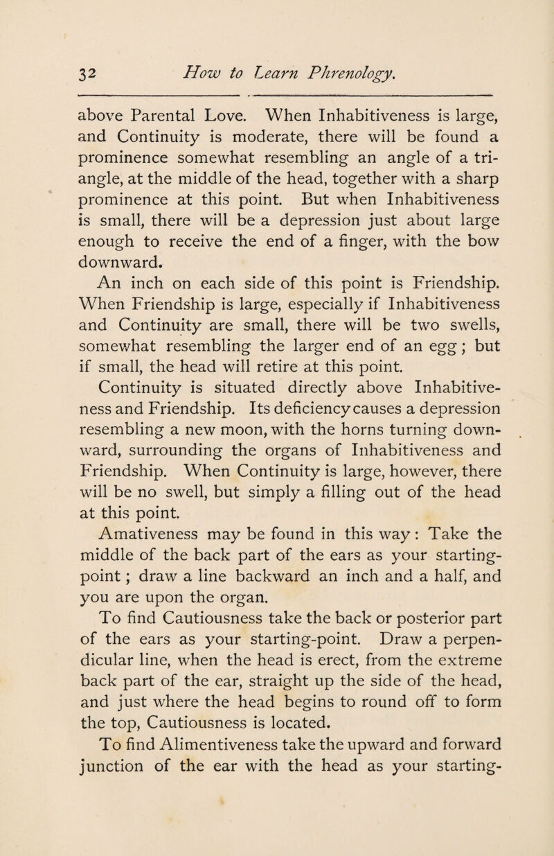 above Parental Love. When Inhabitiveness is large, and Continuity is moderate, there will be found a prominence somewhat resembling an angle of a tri¬ angle, at the middle of the head, together with a sharp prominence at this point. But when Inhabitiveness is small, there will be a depression just about large enough to receive the end of a finger, with the bow downward. An inch on each side of this point is Friendship. When Friendship is large, especially if Inhabitiveness and Continuity are small, there will be two swells, somewhat resembling the larger end of an egg; but if small, the head will retire at this point. Continuity is situated directly above Inhabitive¬ ness and Friendship. Its deficiency causes a depression resembling a new moon, with the horns turning down¬ ward, surrounding the organs of Inhabitiveness and Friendship. When Continuity is large, however, there will be no swell, but simply a filling out of the head at this point. Amativeness may be found in this way: Take the middle of the back part of the ears as your starting- point ; draw a line backward an inch and a half, and you are upon the organ. To find Cautiousness take the back or posterior part of the ears as your starting-point. Draw a perpen¬ dicular line, when the head is erect, from the extreme back part of the ear, straight up the side of the head, and just where the head begins to round off to form the top, Cautiousness is located. To find Alimentiveness take the upward and forward junction of the ear with the head as your starting-