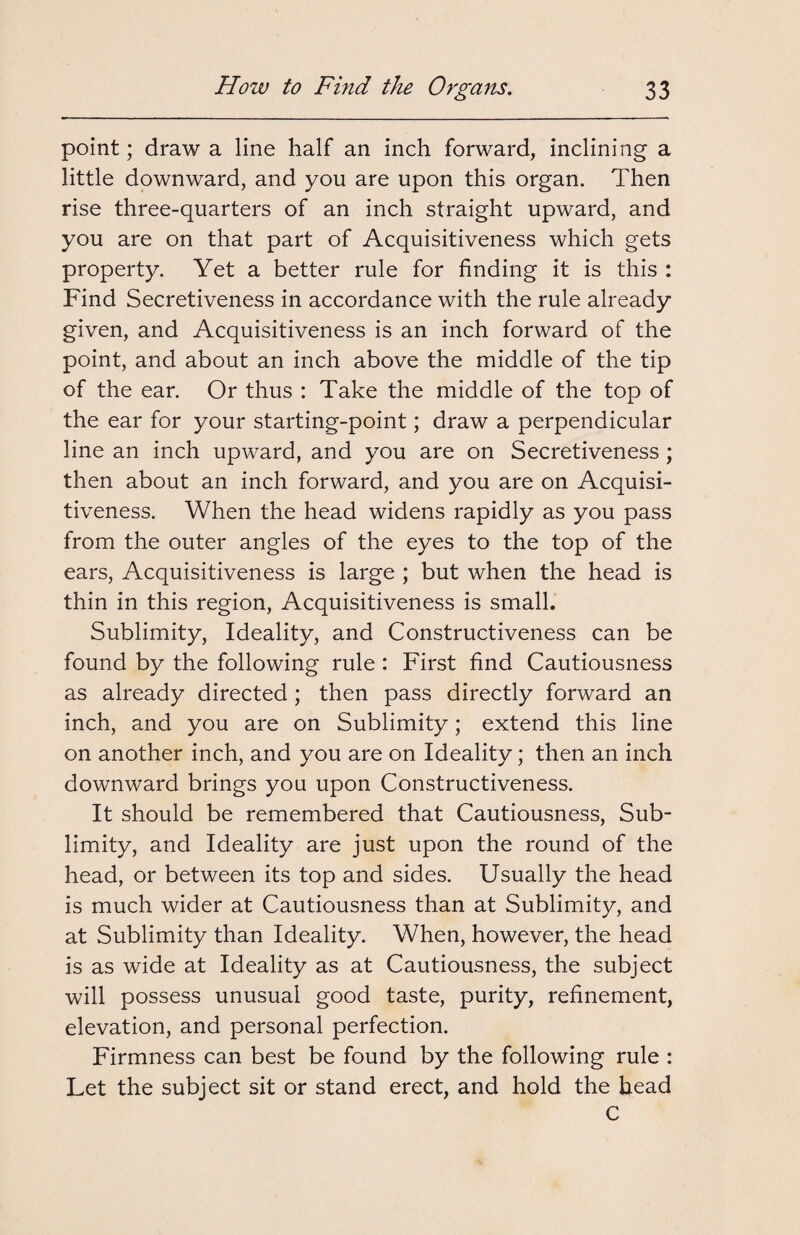 point; draw a line half an inch forward, inclining a little downward, and you are upon this organ. Then rise three-quarters of an inch straight upward, and you are on that part of Acquisitiveness which gets property. Yet a better rule for finding it is this : Find Secretiveness in accordance with the rule already given, and Acquisitiveness is an inch forward of the point, and about an inch above the middle of the tip of the ear. Or thus : Take the middle of the top of the ear for your starting-point; draw a perpendicular line an inch upward, and you are on Secretiveness ; then about an inch forward, and you are on Acquisi¬ tiveness. When the head widens rapidly as you pass from the outer angles of the eyes to the top of the ears, Acquisitiveness is large ; but when the head is thin in this region, Acquisitiveness is small. Sublimity, Ideality, and Constructiveness can be found by the following rule : First find Cautiousness as already directed ; then pass directly forward an inch, and you are on Sublimity; extend this line on another inch, and you are on Ideality; then an inch downward brings you upon Constructiveness. It should be remembered that Cautiousness, Sub¬ limity, and Ideality are just upon the round of the head, or between its top and sides. Usually the head is much wider at Cautiousness than at Sublimity, and at Sublimity than Ideality. When, however, the head is as wide at Ideality as at Cautiousness, the subject will possess unusual good taste, purity, refinement, elevation, and personal perfection. Firmness can best be found by the following rule : Let the subject sit or stand erect, and hold the head C