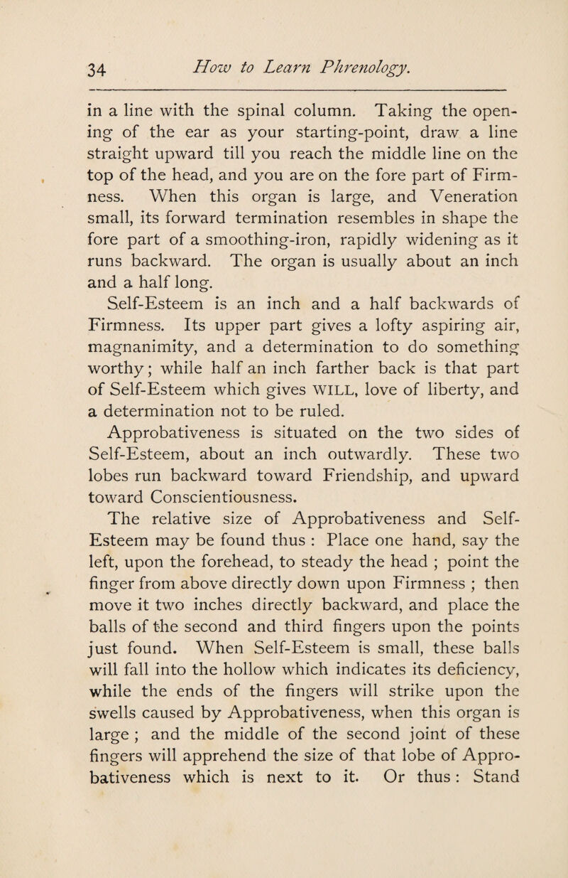 in a line with the spinal column. Taking the open¬ ing of the ear as your starting-point, draw a line straight upward till you reach the middle line on the top of the head, and you are on the fore part of Firm¬ ness. When this organ is large, and Veneration small, its forward termination resembles in shape the fore part of a smoothing-iron, rapidly widening as it runs backward. The organ is usually about an inch and a half long. Self-Esteem is an inch and a half backwards of Firmness. Its upper part gives a lofty aspiring air, magnanimity, and a determination to do something worthy; while half an inch farther back is that part of Self-Esteem which gives WILL, love of liberty, and a determination not to be ruled. Approbativeness is situated on the two sides of Self-Esteem, about an inch outwardly. These two lobes run backward toward Friendship, and upward toward Conscientiousness. The relative size of Approbativeness and Self- Esteem may be found thus : Place one hand, say the left, upon the forehead, to steady the head ; point the finger from above directly down upon Firmness ; then move it two inches directly backward, and place the balls of the second and third fingers upon the points just found. When Self-Esteem is small, these balls will fall into the hollow which indicates its deficiency, while the ends of the fingers will strike upon the swells caused by Approbativeness, when this organ is large ; and the middle of the second joint of these fingers will apprehend the size of that lobe of Appro¬ bativeness which is next to it. Or thus: Stand