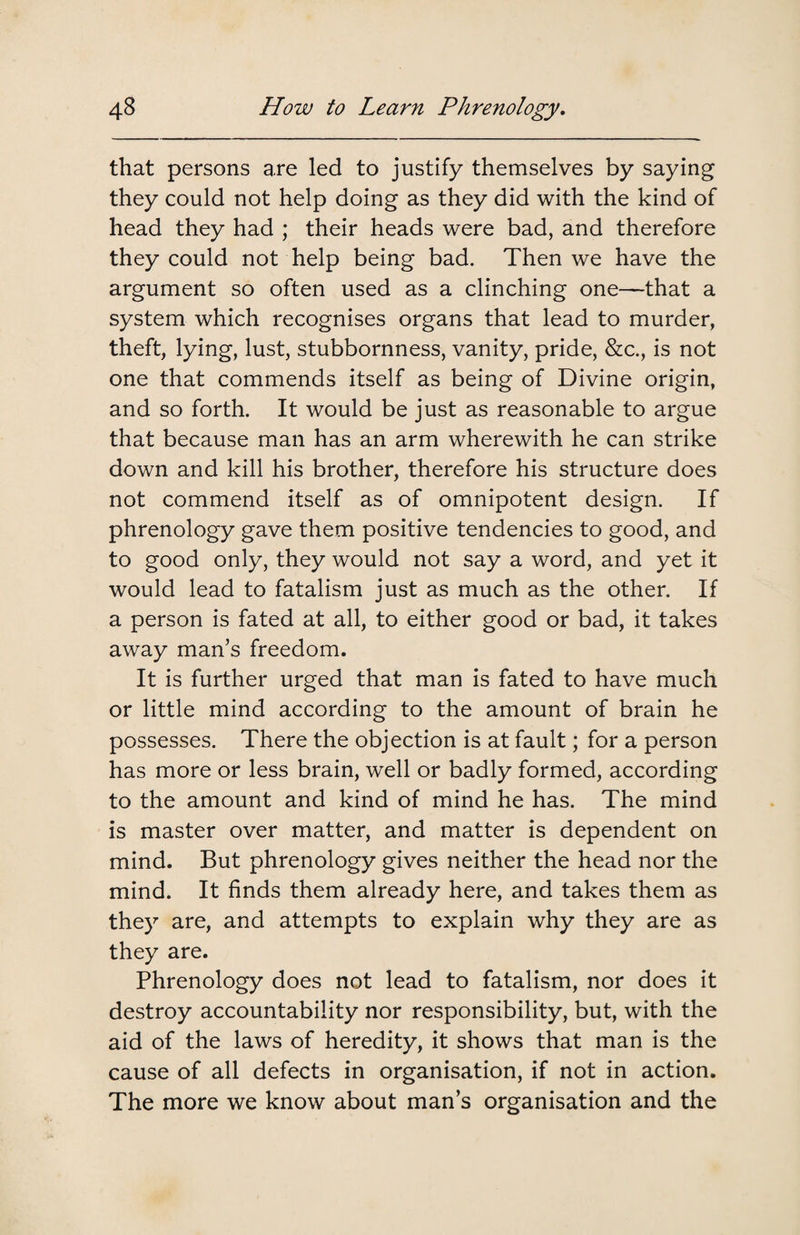 that persons are led to justify themselves by saying they could not help doing as they did with the kind of head they had ; their heads were bad, and therefore they could not help being bad. Then we have the argument so often used as a clinching one—that a system which recognises organs that lead to murder, theft, lying, lust, stubbornness, vanity, pride, &c., is not one that commends itself as being of Divine origin, and so forth. It would be just as reasonable to argue that because man has an arm wherewith he can strike down and kill his brother, therefore his structure does not commend itself as of omnipotent design. If phrenology gave them positive tendencies to good, and to good only, they would not say a word, and yet it would lead to fatalism just as much as the other. If a person is fated at all, to either good or bad, it takes away man’s freedom. It is further urged that man is fated to have much or little mind according to the amount of brain he possesses. There the objection is at fault; for a person has more or less brain, well or badly formed, according to the amount and kind of mind he has. The mind is master over matter, and matter is dependent on mind. But phrenology gives neither the head nor the mind. It finds them already here, and takes them as they are, and attempts to explain why they are as they are. Phrenology does not lead to fatalism, nor does it destroy accountability nor responsibility, but, with the aid of the laws of heredity, it shows that man is the cause of all defects in organisation, if not in action. The more we know about man’s organisation and the