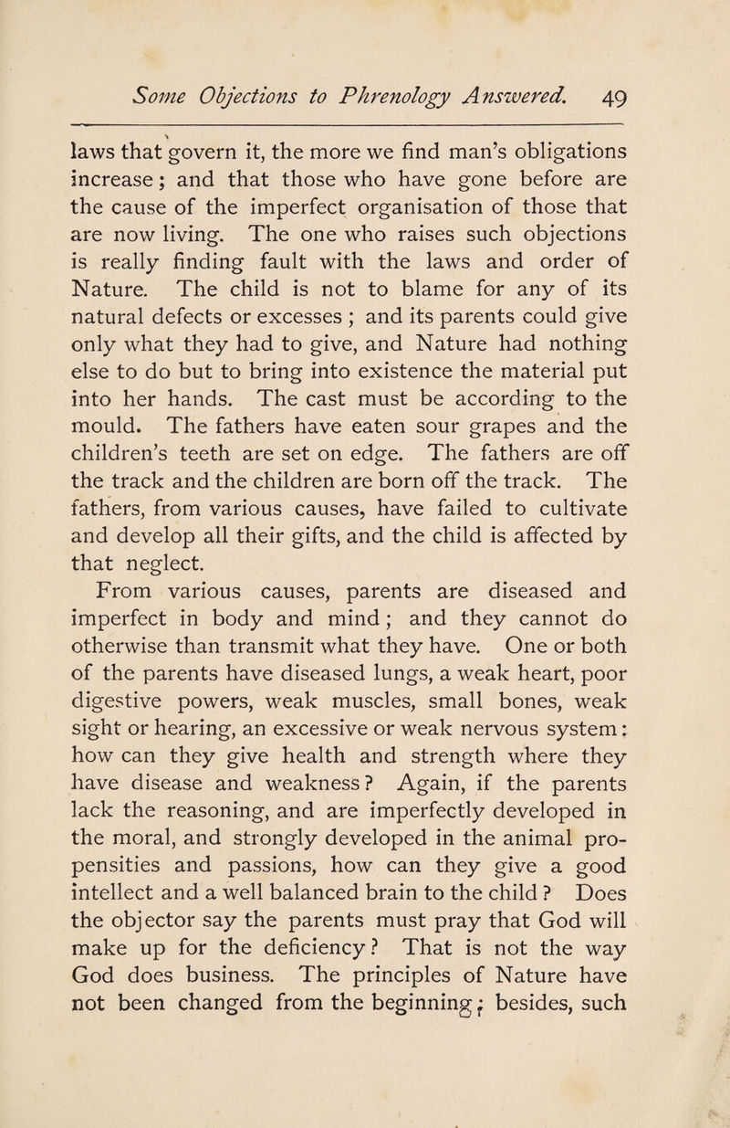 laws that govern it, the more we find man’s obligations increase; and that those who have gone before are the cause of the imperfect organisation of those that are now living. The one who raises such objections is really finding fault with the laws and order of Nature. The child is not to blame for any of its natural defects or excesses ; and its parents could give only what they had to give, and Nature had nothing else to do but to bring into existence the material put into her hands. The cast must be according to the mould. The fathers have eaten sour grapes and the children’s teeth are set on edge. The fathers are off the track and the children are born off the track. The fathers, from various causes, have failed to cultivate and develop all their gifts, and the child is affected by that neglect. From various causes, parents are diseased and imperfect in body and mind ; and they cannot do otherwise than transmit what they have. One or both of the parents have diseased lungs, a weak heart, poor digestive powers, weak muscles, small bones, weak sight or hearing, an excessive or weak nervous system: how can they give health and strength where they have disease and weakness ? Again, if the parents lack the reasoning, and are imperfectly developed in the moral, and strongly developed in the animal pro¬ pensities and passions, how can they give a good intellect and a well balanced brain to the child ? Does the objector say the parents must pray that God will make up for the deficiency ? That is not the way God does business. The principles of Nature have not been changed from the beginning • besides, such