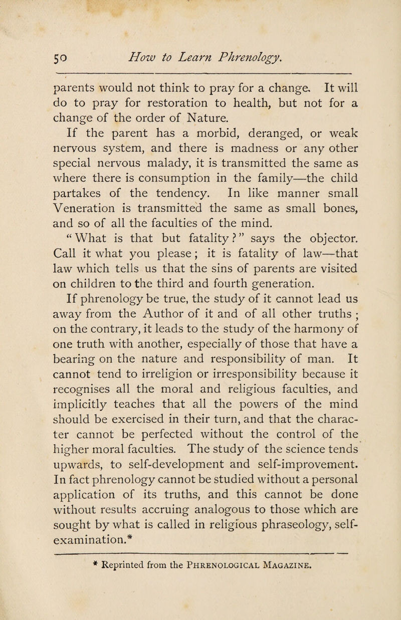 parents would not think to pray for a change. It will do to pray for restoration to health, but not for a change of the order of Nature. If the parent has a morbid, deranged, or weak nervous system, and there is madness or any other special nervous malady, it is transmitted the same as where there is consumption in the family—the child partakes of the tendency. In like manner small Veneration is transmitted the same as small bones, and so of all the faculties of the mind. “What is that but fatality?” says the objector. Call it what you please; it is fatality of law—that law which tells us that the sins of parents are visited on children to the third and fourth generation. If phrenology be true, the study of it cannot lead us away from the Author of it and of all other truths ; on the contrary, it leads to the study of the harmony of one truth with another, especially of those that have a bearing on the nature and responsibility of man. It cannot tend to irreligion or irresponsibility because it recognises all the moral and religious faculties, and implicitly teaches that all the powers of the mind should be exercised in their turn, and that the charac¬ ter cannot be perfected without the control of the higher moral faculties. The study of the science tends upwards, to self-development and self-improvement. In fact phrenology cannot be studied without a personal application of its truths, and this cannot be done without results accruing analogous to those which are sought by what is called in religious phraseology, self- examination.* * Reprinted from the Phrenological Magazine.