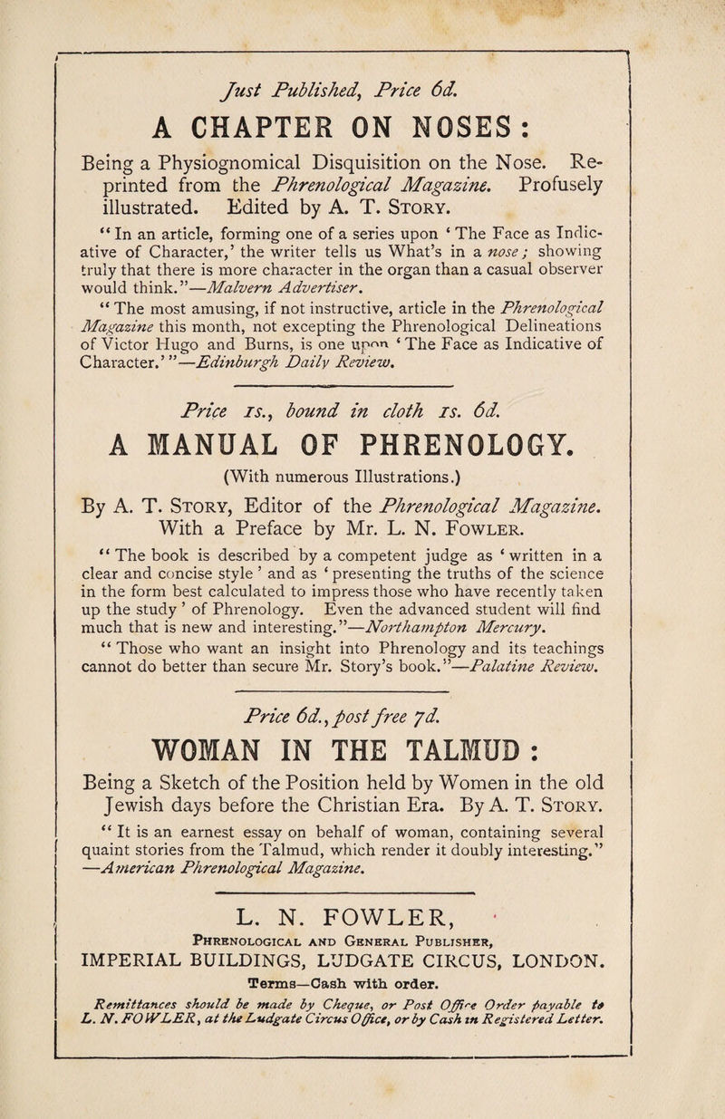 Just Published, Price 6d. A CHAPTER ON NOSES: Being a Physiognomical Disquisition on the Nose. Re¬ printed from the Phrenological Magazine. Profusely illustrated. Edited by A. T. Story. “ In an article, forming one of a series upon ‘ The Face as Indic¬ ative of Character,’ the writer tells us What’s in a nose ; showing truly that there is more character in the organ than a casual observer would think.”—Malvern Advertiser. “ The most amusing, if not instructive, article in the Phrenological Magazine this month, not excepting the Phrenological Delineations of Victor Hugo and Burns, is one upon ‘The Face as Indicative of Character.’”—Edinburgh Daily Review. Price is., bound in cloth is. 6d. A MANUAL OF PHRENOLOGY. (With numerous Illustrations.) By A. T. Story, Editor of the Phrenological Magazine. With a Preface by Mr. L. N. Fowler. “ The book is described by a competent judge as ‘written in a clear and concise style ’ and as ‘ presenting the truths of the science in the form best calculated to impress those who have recently taken up the study ’ of Phrenology. Even the advanced student will find much that is new and interesting.”—Northampton Mercury. “ Those who want an insight into Phrenology and its teachings cannot do better than secure Mr. Story’s book.”—Palatine Review. Price 6d., post free yd. WOMAN IN THE TALMUD : Being a Sketch of the Position held by Women in the old Jewish days before the Christian Era. By A. T. Story. “It is an earnest essay on behalf of woman, containing several quaint stories from the Talmud, which render it doubly interesting.” —American Phrenological Magazine. L. N. FOWLER, * Phrenological and General Publisher, IMPERIAL BUILDINGS, LUDGATE CIRCUS, LONDON. Terms—Cash with order. Remittances should be made by Cheque, or Post Office Order payable to L. N. FOIVLER, at the Lvdgate Circus Office, or by Cash in Registered Letter.
