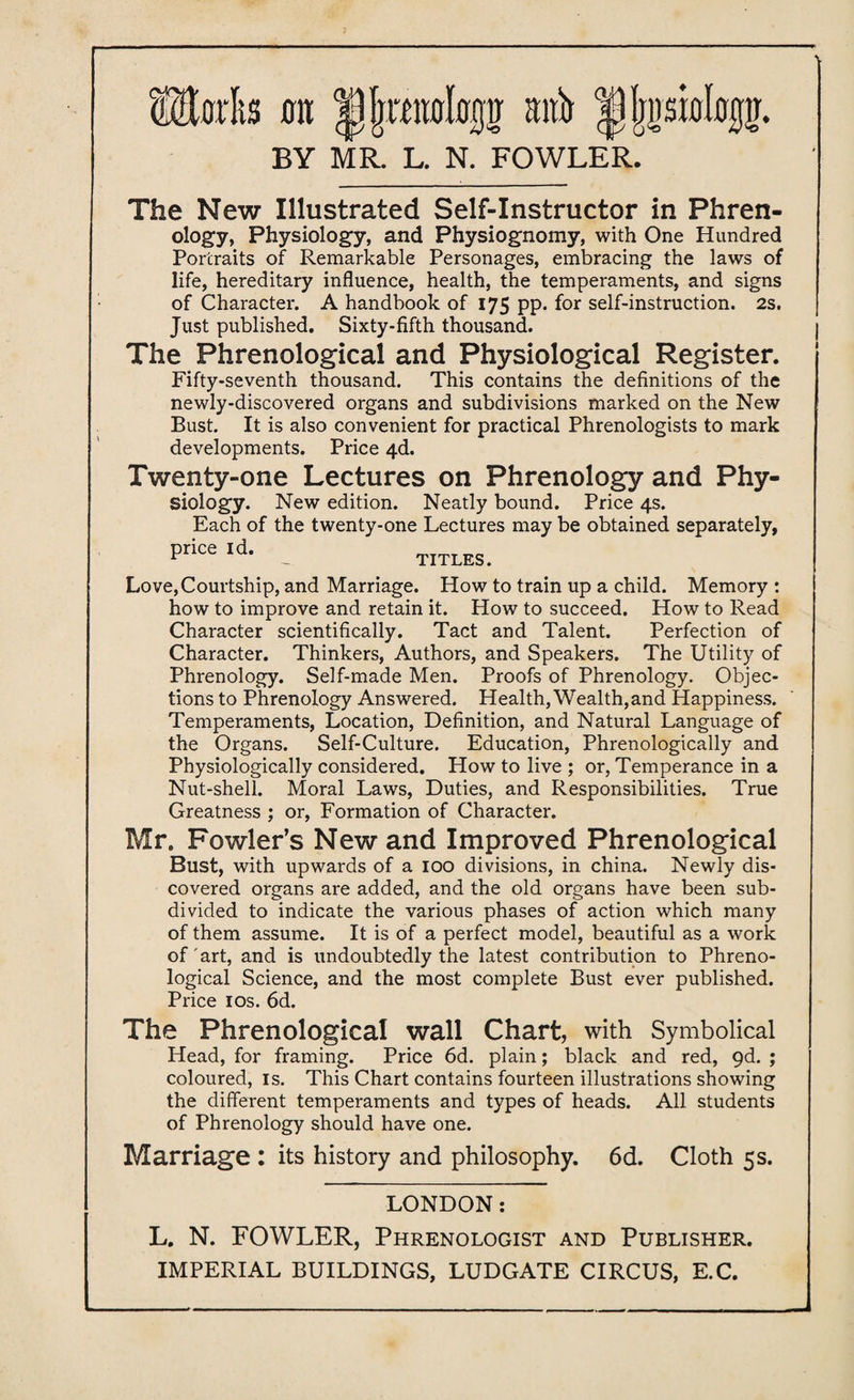 mils ait ititb |V(jp0%tr. BY MR. L. N. FOWLER. The New Illustrated Self-Instructor in Phren¬ ology, Physiology, and Physiognomy, with One Hundred Portraits of Remarkable Personages, embracing the laws of life, hereditary influence, health, the temperaments, and signs of Character. A handbook of 175 pp. for self-instruction. 2s. Just published. Sixty-fifth thousand. The Phrenological and Physiological Register. Fifty-seventh thousand. This contains the definitions of the newly-discovered organs and subdivisions marked on the New Bust. It is also convenient for practical Phrenologists to mark developments. Price 4d. Twenty-one Lectures on Phrenology and Phy¬ siology. New edition. Neatly bound. Price 4s. Each of the twenty-one Lectures may be obtained separately, price id. TITLES. Love,Courtship, and Marriage. How to train up a child. Memory : how to improve and retain it. How to succeed. How to Read Character scientifically. Tact and Talent. Perfection of Character. Thinkers, Authors, and Speakers. The Utility of Phrenology. Self-made Men. Proofs of Phrenology. Objec¬ tions to Phrenology Answered. Health, Wealth,and Happiness. Temperaments, Location, Definition, and Natural Language of the Organs. Self-Culture. Education, Phrenologically and Physiologically considered. How to live ; or, Temperance in a Nut-shell. Moral Laws, Duties, and Responsibilities. True Greatness ; or, Formation of Character. Mr. Fowler’s New and Improved Phrenological Bust, with upwards of a 100 divisions, in china. Newly dis¬ covered organs are added, and the old organs have been sub¬ divided to indicate the various phases of action which many of them assume. It is of a perfect model, beautiful as a work of'art, and is undoubtedly the latest contribution to Phreno¬ logical Science, and the most complete Bust ever published. Price 10s. 6d. The Phrenological wall Chart, with Symbolical Head, for framing. Price 6d. plain; black and red, 9d. ; coloured, is. This Chart contains fourteen illustrations showing the different temperaments and types of heads. All students of Phrenology should have one. Marriage : its history and philosophy. 6d. Cloth 5s. 1 LONDON: L. N. FOWLER, Phrenologist and Publisher.