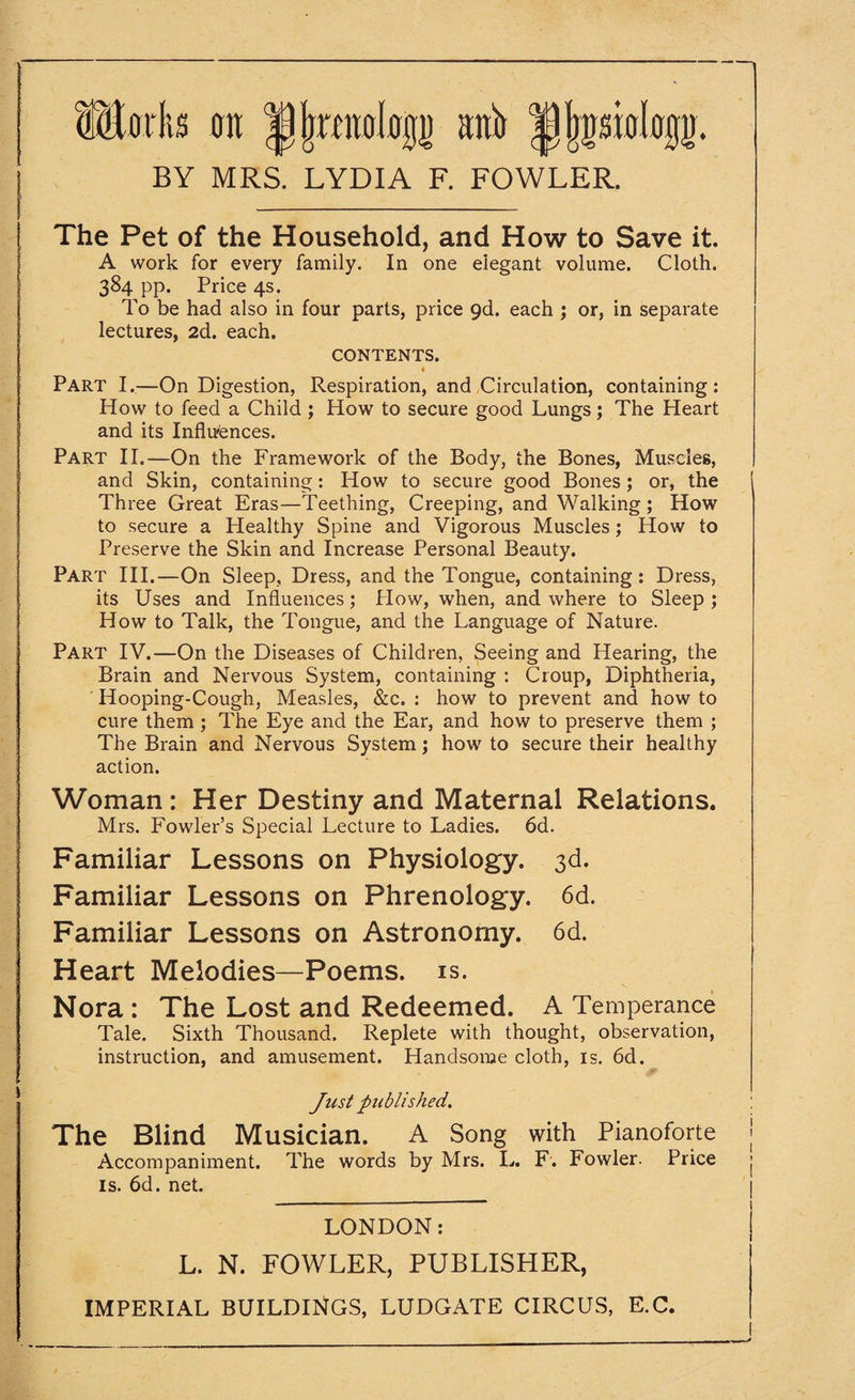 ffiSflrits an |) (raalagj) sifo ^pologj). BY MRS. LYDIA F. FOWLER. The Pet of the Household, and How to Save it. A work for every family. In one elegant volume. Cloth. 384 pp. Price 4s. To be had also in four parts, price 9d. each ; or, in separate lectures, 2d. each. CONTENTS. ( Part I.—On Digestion, Respiration, and Circulation, containing: How to feed a Child ; How to secure good Lungs; The Heart and its Influences. Part II.—On the Framework of the Body, the Bones, Muscles, and Skin, containing: How to secure good Bones; or, the Three Great Eras—Teething, Creeping, and Walking; How to secure a Healthy Spine and Vigorous Muscles; Plow to Preserve the Skin and Increase Personal Beauty. Part III.—On Sleep, Dress, and the Tongue, containing: Dress, its Uses and Influences; How, when, and where to Sleep ; How to Talk, the Tongue, and the Language of Nature. Part IV.—On the Diseases of Children, Seeing and Hearing, the Brain and Nervous System, containing : Croup, Diphtheria, Hooping-Cough, Measles, &c. : how to prevent and how to cure them ; The Eye and the Ear, and how to preserve them ; The Brain and Nervous System; how to secure their healthy action. Woman : Her Destiny and Maternal Relations. Mrs. Fowler’s Special Lecture to Ladies. 6d. Familiar Lessons on Physiology. 3d. Familiar Lessons on Phrenology. 6d. Familiar Lessons on Astronomy. 6d. Heart Melodies—Poems, is. Nora : The Lost and Redeemed. A Temperance Tale. Sixth Thousand. Replete with thought, observation, instruction, and amusement. Handsome cloth, is. 6d. Just published. The Blind Musician. A Song with Pianoforte Accompaniment. The words by Mrs. L. F. Fowler. Price is. 6d. net. LONDON: L. N. FOWLER, PUBLISHER,