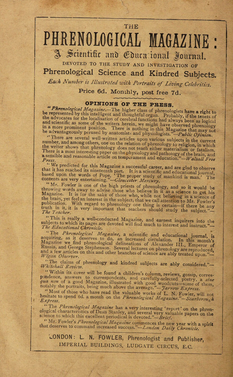 THE PHRENOLOGICAL MAGAZINE: ^ .Swntific ant) (fihuniomil Journal. DEVOTED TO THE STUDY AND INVESTIGATION OF Phrenological Science and Kindred Subjects. Each Number is Illustrated ivith Portraits of Living Celebrities. Price 6d. Monthly, post free 7d. OPINIONS OP THE PHESS. “ Phrenological Magazine.—The higher class of phrenologists have a rie-ht tn fh/^reSen(tedfby tu1Silnterlge-nt and thou§htful organ. Probably, if the tenets of the advocates for the localisation of cerebral functions had always been as logical fad m!?ntlfiC aS- S°me of-tbe wn^,rs herein, we might have observed phrenofo^v m a more prominent position. There is nothing in this Magazine that may not be advantageously perused by anatomists and physiologists.”—Public Opinion. there are several well-written articles upon various subjects in the current number and among others, one on the relation of phrenology to religion in which the writer shows that phrenology does not teach either materialism or’fatalism Jurats a most interesting paper on the physiology and pathology of the brain and 6 ^ reasonable artlcle on temperament and education.”—Walsall Free tlds MagazIne a successful career, and are glad to observe t at it has reached its nineteenth part. It is a scientific and educational journal content!^0 ^ WOrtds °- ‘'Phe ProPer study of mankind is man.’ The contents are very entertaining. —Gloucester Mercury. Mr. Fowler is one of the high priests of phrenology, and so it would be throwing words away to advise those who believe in it as a science to get his Ma azine. It is .or the sake of those who, while not believing in a science cf nut H U ’ Y un Interjst in tbe subject, that we call attention to Mr. Fowler’s mnh b. it' h rega-rd t0 Phren°lo”y one thing is certain—if there be any ^The Teacher ^ important tbat teachers should study the subject.”— c„r.Tbls.1S a well-conducted Magazine, and earnest inquirers into the T 01 w‘ fi,,d much t0 imer'st and “The Phrenological Magazine, a scientific and educational journal is acquiring, as it deserves to _ do, an increased circulation. In this month’s Magazine we find phrenological delineations of Alexander III., Emperor of Russia, and George Stephenson. Several lectures on phrenology are reproduced mgan'oS^r.°n ^ ^ 0theT branchesof science are ably treatedPupon.”— wSU'a|“,°LPhren0l0gy and k!ndred subjects are ab‘y ^ ‘‘,With'n itS cover wil1 be found, a children’s column, reviews, gossip, corres¬ pondence, answers to correspondents, and carefully-selected poetry a sine S f°°d ^agazme’ illustrated with good woodcuts-someof them, notably the portraits, being much above the average.”—Jarrosv Express. “ Most of those who have read the valuable works of L. N. Fowler, will not hesitate to spend 6d. a month on the Phrenological Magazine.— Scarborou h “PUSS* ‘ The Phrenological Magazine has a very interesting ‘report’ on the phren- o ogical characteristics of Dean Stanley, and several very valuable papers on the science to which this excellent periodical is devoted .-Brief P P bowler’s Phrenological Magazine commences the new year with a spirit that deserves to command increased success.”—London Daily Chronicle. P CONDON: L. N. FOWLER, Phrenologist and Publisher,