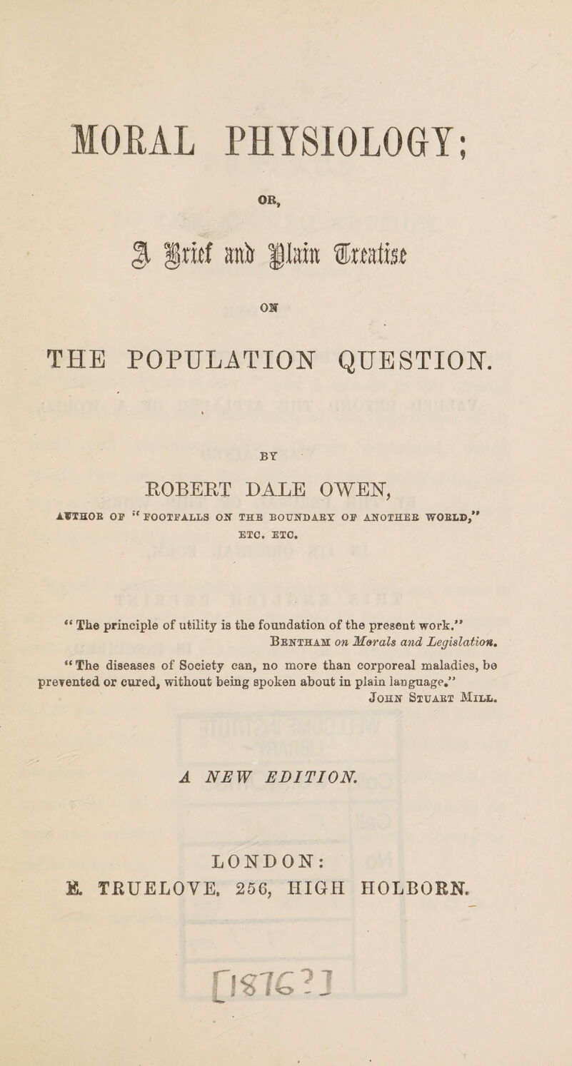 MORAL PHYSIOLOGY; it OB, anir lira frafm ON THE POPULATION QUESTION. BY ROBERT BALE OWEN, AUTHOR OS' :t FOOTFALLS ON THE BOUNDARY OS’ ANOTHER WORLD,” ETC. ETC. “ The principle of utility is the foundation of the present work.” Bentham on Morals and Legislation. “ The diseases of Society can, no more than corporeal maladies, be prevented or cured, without being spoken about in plain language.” John Stuaet Mill. A NEW EDITION. LONDON: B. TRUELOVE, 256, HIGH HOLBORN. (JS76?J