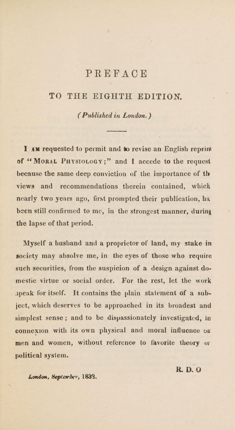 TO THE EIGHTH EDITION. (Published in London.) I AM requested to permit and to revise an English reprint of “ Moral Physiology;” and I accede to the request because the same deep conviction of the importance of th views and recommendations therein contained, which nearly two years ago, first prompted their publication, ha been still confirmed to me, in the strongest manner, during the lapse of that period. Myself a husband and a proprietor of land, my stake in society may absolve me, in the eyes of those who require such securities, from the suspicion of a design against do¬ mestic virtue or social order. For the rest, let the work speak for itself. It contains the plain statement of a sub¬ ject, which deserves to be approached in its broadest and simplest sense ; and to be dispassionately investigated, in connexion with its own physical and moral influence on 9 men and women, without reference to favorite theory o/ political system. R. D. O London, t&ptcvr.bcr, 1832,