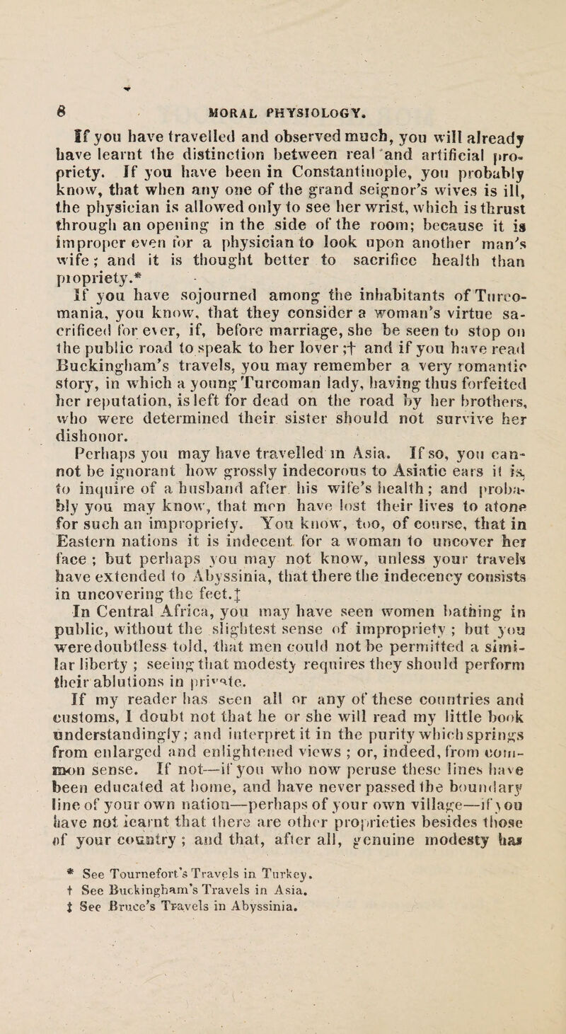 If you have travelled arid observed much, you will already have learnt the distinction between real and artificial pro¬ priety. If you have been in Constantinople, you probably know, that when any one of the grand seignor’s wives is ill, the physician is allowed only to see her wrist, which is thrust through an opening in the side of the room; because it is improper even for a physician to look upon another man's wife; and it is thought better to sacrifice health than piopriety.* If you have sojourned among the inhabitants of Tureo- mania, you know, that they consider a woman's virtue sa¬ crificed for ever, if, before marriage, she be seen to stop on the public road to speak to her lover ;+ and if you have read Buckingham’s travels, you may remember a very romantic story, in which a young Turcoman lady, having thus forfeited her reputation, is left for dead on the road by her brothers, who were determined their sister should not survive her dishonor. Perhaps you may have travelled m Asia. If so, you can¬ not be ignorant how grossly indecorous to Asiatic ears i( is, to inquire of a husband after his wife’s health; and proba¬ bly you may know, that men have lost their lives to atone for such an impropriety. You know, too, of course, that in Eastern nations it is indecent for a woman to uncover her face ; but perhaps you may not know, unless your travels have extended to Abyssinia, that there the indecency consists in uncovering the feet.| In Centra! Africa, you may have seen women bathing in public, without the slightest sense of impropriety ; but you were doubtless told, that men could not be permitted a simi¬ lar liberty ; seeing that modesty requires they should perform their ablutions in private. If my reader has seen all or any of these countries and customs, I doubt not that he or she will read my little book understanding^; and interpret it in the purity which springs from enlarged and enlightened views ; or, indeed, from com¬ mon sense. If not—if you who now peruse these lines have been educated at home, and have never passed Ihe boundary line of your own nation—perhaps of your own village—if you have not iearat that there are other proprieties besides those of your country ; and that, after all, genuine modesty * See Tournefovt’s Travels in Turkey. t See Buckingham’s Travels in Asia. i See Bruce’s Travels in Abyssinia.