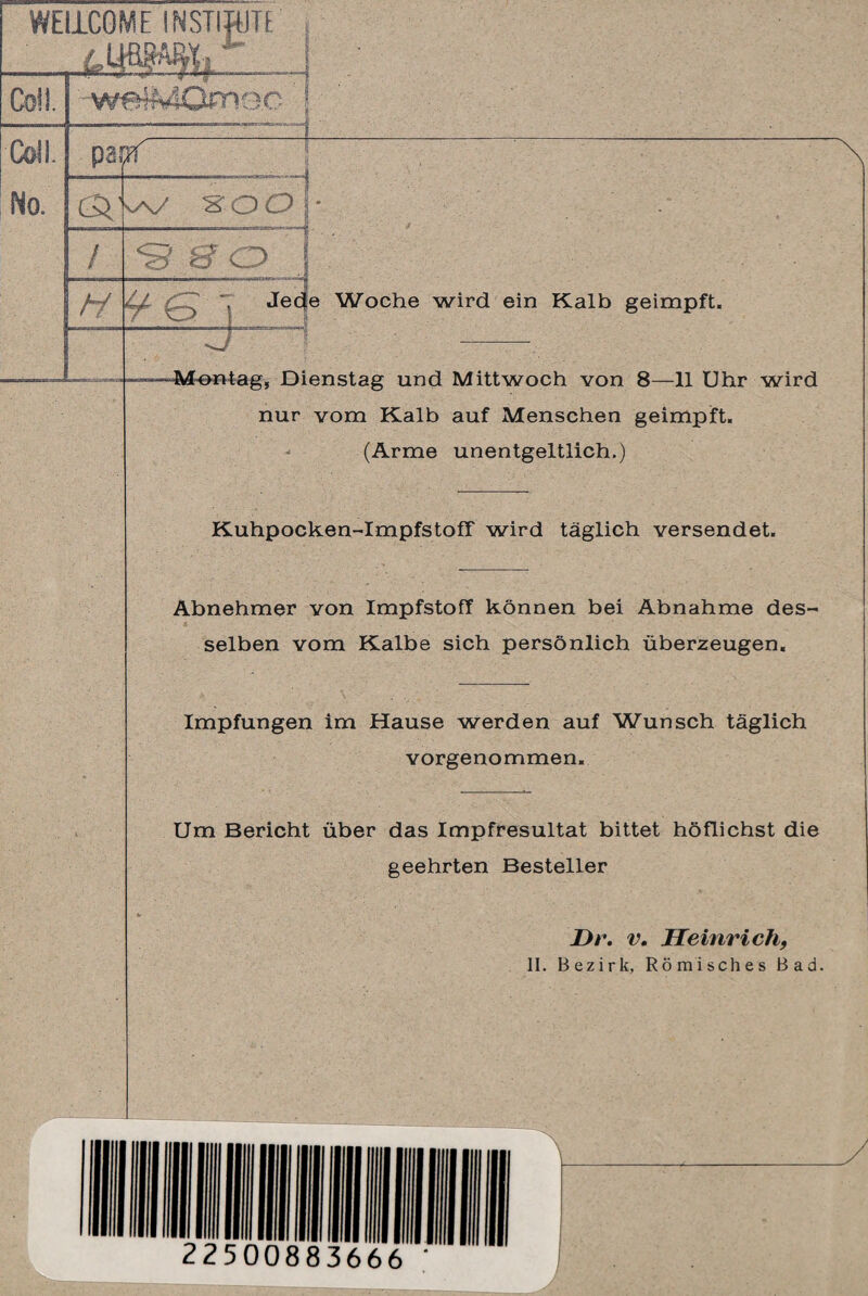 tq w xoo ■■ li i — ... . / hi <3 8 O J Jede Woche wird ein Kalb geimpft. -Montag, Dienstag und Mittwoch von 8—11 Uhr wird nur vom Kalb auf Menschen geimpft. (Arme unentgeltlich.) Kuhpocken-ImpfstofT wird täglich versendet. Abnehmer von Impfstoff können bei Abnahme des¬ selben vom Kalbe sich persönlich überzeugen. Impfungen im Hause werden auf Wunsch täglich vorgenommen. Um Bericht über das Impfresultat bittet höflichst die geehrten Besteller Dr. v. Heinrich,