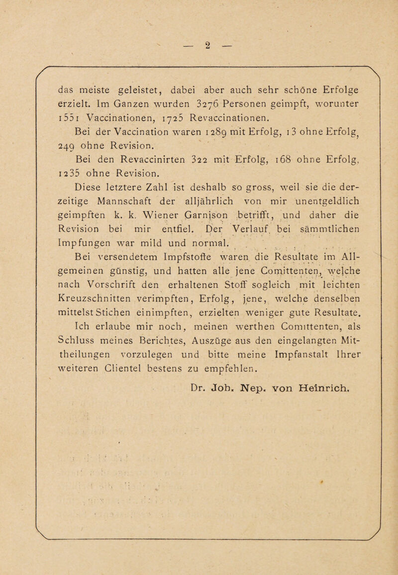 das meiste geleistet, dabei aber auch sehr schöne Erfolge erzielt. Im Ganzen wurden 3276 Personen geimpft, worunter 155 1 Vaccinationen, 1726 Revaccinationen. Bei der Vaccination waren 1 289 mit Erfolg, 1 3 ohne Erfolg^ 249 ohne Revision. Bei den Revaccinirten 322 mit Erfolg, 168 ohne Erfolg, 1235 ohne Revision. Diese letztere Zahl ist deshalb so gross, weil sie die der¬ zeitige Mannschaft der alljährlich von mir unentgeldlich geimpften k. k. Wiener Garnison betrifft, und daher die Revision bei mir entfiel. Der Verlauf bei sämmtlichen i . l - ‘ • . Impfungen war mild und normal. Bei versendetem Impfstoffe waren die Resultate im All¬ gemeinen günstig, und hatten alle jene Comittenten, welche nach Vorschrift den erhaltenen Stoff sogleich mit leichten Kreuzschnitten verimpften, Erfolg, jene, welche denselben mittelst Stichen einimpften, erzielten weniger gute Resultate. Ich erlaube mir noch, meinen werthen Comittenten, als Schluss meines Berichtes, Auszüge aus den eingelangten Mit¬ theilungen vorzulegen und bitte meine Impfanstalt Ihrer weiteren Clientei bestens zu empfehlen. Dr. Job. Nep. von Heinrich.