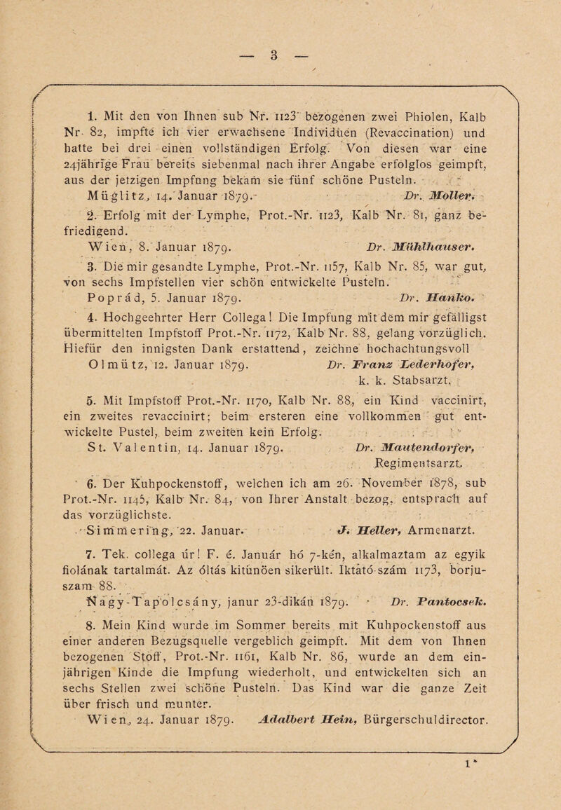 <r ' \ 1. Mit den von Ihnen sub Nr. 1123 bezogenen zwei Phiolen, Kalb Nr- 82, impfte ich vier erwachsene Individuen (Revaccination) und hatte bei drei einen vollständigen Erfolg. Von diesen war eine 24jährige Frau bereits siebenmal nach ihrer Angabe erfolglos geimpft, aus der jetzigen Impfung bekam sie fünf schöne Pusteln. Müglitz, 14. Januar 1879.- Dr.Möllerv 2. Erfolg mit der Lymphe, Prot.-Nr. ii23, Kalb Nr. 81, ganz be¬ friedigend. Wien, 8. Januar 1879. ■Dr- Mühlhauser. 3- Die mir gesandte Lymphe, Prot.-Nr. 1157, Kalb Nr. 85, war gut, von sechs Impfstellen vier schön entwickelte Pusteln. Popräd, 5. Januar 1879. Dr. Manko. 4- Hochgeehrter Herr Gollega! Die Impfung mit dem mir gefälligst übermittelten Impfstoff Prot.-Nr. 1172, Kalb Nr. 88, gelang vorzüglich. Hiefür den innigsten Dank erstattend, zeichne hochachtungsvoll Olmütz, 12. Januar 1879. Dr. Franz Lederhofer, k. k. Stabsarzt. 5. Mit Impfstoff Prot.-Nr. 1170, Kalb Nr. 88., ein Kind vaccinirt, ein zweites revaccinirt; beim ersteren eine vollkommen gut ent¬ wickelte Pustel, beim zweiten kein Erfolg. St. Valentin, 14. Januar 1879. Dr. Mautendorfer, Regimentsarzt, ' 6. Der Kuhpockenstoff, welchen ich am 26. November 1878, sub Prot.-Nr. 1145, Kalb'Nr. 84, von Ihrer Anstalt bezog, entspracht auf das vorzüglichste. • Simmering,'22. Januar- J. Meller, Armenarzt. 7. Tek. collega ür! F. e. Januar hö 7-ken, alkalmaztam az egyik fiolänak tartalmät. Az öltäs kitünöen sikerült. Iktätö szäm 1173, borju- szam 88. Nagy-Tapol csäny, janur 23-dikän 1879. - Dr. Pantocseh. 8. Mein Kind wurde im Sommer bereits mit Kuhpockenstoff aus einer anderen Bezugsquelle vergeblich geimpft. Mit dem von Ihnen bezogenen Stoff, Prot.-Nr. 1161, Kalb Nr. 86, wurde an dem ein¬ jährigen Kinde die Impfung wiederholt, und entwickelten sich an sechs Stellen zwei schöne Pusteln. Das Kind war die ganze Zeit über frisch und munter. Wien, 24. Januar 1879. Adalbert Mein, Bürgerschuldirector. \______J 1