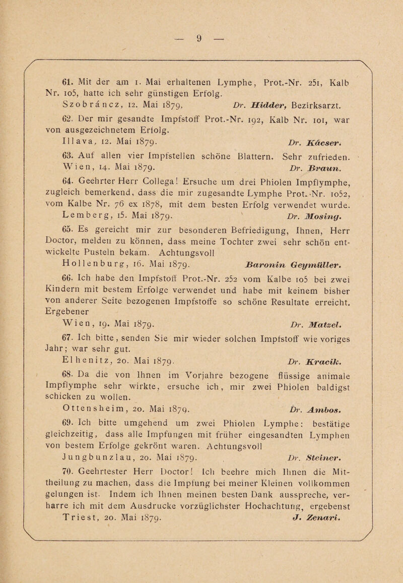 61. Mit der am i. Mai erhaltenen Lymphe, Prot.-Nr. 25i, Kalb Nr. io5, hatte ich sehr günstigen Erfolg. Szobräncz, 12. Mai 1879, Dr. Hidder, Bezirksarzt. 62. Der mir gesandte Impfstoff Prot.-Nr. 192, Kalb Nr. 101, war von ausgezeichnetem Erfolg. Illava, 12. Mai 1879. jDr. Käcser. 63. Auf allen vier Impfstellen schöne Blattern. Sehr zufrieden. Wien, 14. Mai 1879. Dr. Braun. 64. Geehrter Herr Collega! Ersuche um drei Phiolen Impflymphe, zugleich bemerkend, dass die mir zugesandte Lymphe Prot.-Nr. io52, vom Kalbe Nr. 76 ex 1878, mit dem besten Erfolg verwendet wurde. Lemberg, i5. Mai 1879. Dr. Mosiny. 65. Es gereicht mir zur besonderen Befriedigung, Ihnen, Herr Doctor, melden zu können, dass meine Tochter zwei sehr schön ent¬ wickelte Pusteln bekam. Achtungsvoll Hollenburg, 16. Mai 1879. Baronin Geymüller. 66- Ich habe den Impfstoff Prot.-Nr. 252 vom Kalbe io5 bei zwei Kindern mit bestem Erfolge verwendet und habe mit keinem bisher von anderer Seite bezogenen Impfstoffe so schöne Resultate erreicht. Ergebener Wien, 19. Mai 1879. Dr. Matzel. 67. Ich bitte, senden Sie mir wieder solchen Impfstoff wie voriges Jahr; war sehr gut. Elhenitz, 20. Mai 1879. Dr. Kracik. 68- Da die von Ihnen im Vorjahre bezogene flüssige animale Impflymphe sehr wirkte, ersuche ich, mir zwei Phiolen baldigst schicken zu wollen. Ottensheim, 20. Mai 1879. Dr. Ambos. 69. Ich bitte umgehend um zwei Phiolen Lymphe; bestätige gleichzeitig, dass alle Impfungen mit früher eingesandten Lymphen von bestem Erfolge gekrönt waren. Achtungsvoll Jungbunzlau, 20. Mai 1879. Dr. Steiner. 70. Geehrtester Herr Doctor! Ich beehre mich Ihnen die Mit¬ theilung zu machen, dass die Impfung bei meiner Kleinen vollkommen gelungen ist. Indem ich Ihnen meinen besten Dank ausspreche, ver¬ harre ich mit dem Ausdrucke vorzüglichster Hochachtung, ergebenst Triest, 20. Mai 1879. J. Zenari.