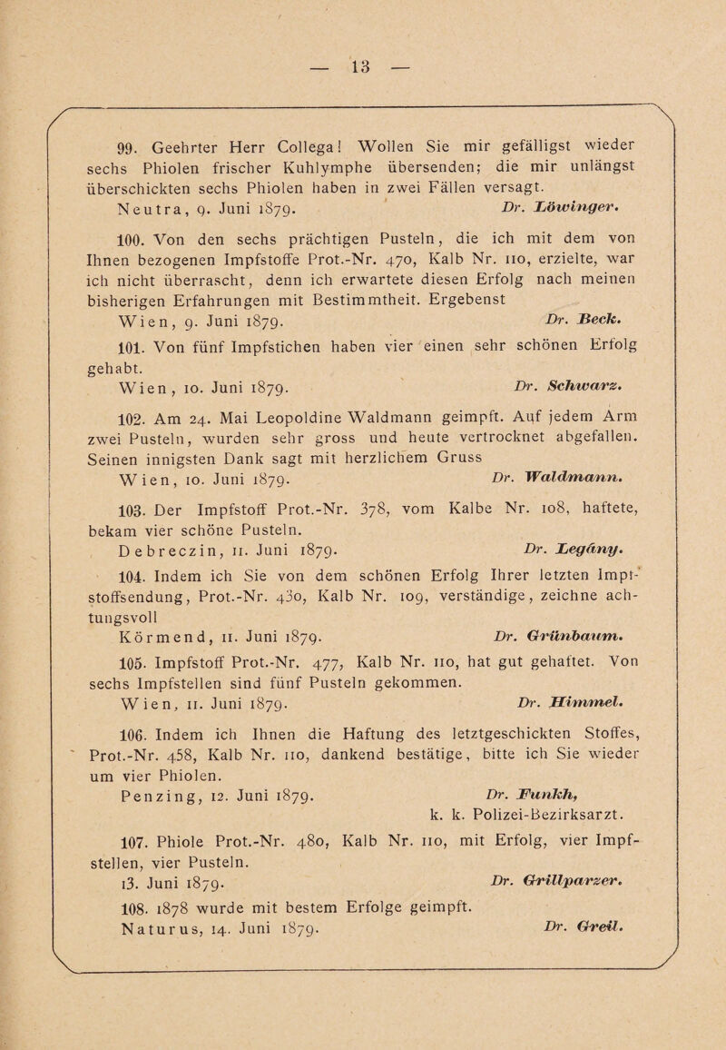 99- Geehrter Herr Collega! Wollen Sie mir gefälligst wieder sechs Phiolen frischer Kuhlymphe übersenden; die mir unlängst überschickten sechs Phiolen haben in zwei Fällen versagt. Neutra, q. Juni 1S79. Dr. Böwinger. 100. Von den sechs prächtigen Pusteln, die ich mit dem von Ihnen bezogenen Impfstoffe Prot.-Nr. 470, Kalb Nr. 110, erzielte, war ich nicht überrascht, denn ich erwartete diesen Erfolg nach meinen bisherigen Erfahrungen mit Bestimmtheit. Ergebenst Wien, 9. Juni 1879. Br. Beck,. 101. Von fünf Impfstichen haben vier einen sehr schönen Erfolg gehabt. Wien, 10. Juni 1879. Br. Schwarz. 102. Am 24. Mai Leopoldine Waldmann geimpft. Auf jedem Arm zwei Pusteln, wurden sehr gross und heute vertrocknet abgefallen. Seinen innigsten Dank sagt mit herzlichem Gruss Wien, 10. Juni 1879. Br. Waldmann. 103. Der Impfstoff Prot.-Nr. 378, vom Kalbe Nr. 108, haftete, bekam vier schöne Pusteln. Debreczin, 11. Juni 1879. Br. Begäny. 104. Indem ich Sie von dem schönen Erfolg Ihrer letzten Impr-' stoffsendung, Prot.-Nr. 43o, Kalb Nr. 109, verständige, zeichne ach¬ tungsvoll Körmend, 11. Juni 1879. Br. Grünbaum. 105. Impfstoff Prot.-Nr. 477, Kalb Nr. 110, hat gut gehaftet. Von sechs Impfstellen sind fünf Pusteln gekommen. Wien, 11. Juni 1879. Br. Himmel. 106. Indem ich Ihnen die Haftung des letztgeschickten Stoffes, Prot.-Nr. 458, Kalb Nr. 110, dankend bestätige, bitte ich Sie wieder um vier Phiolen. Penzing, 12. Juni 1879. Br. Funkh, k. k. Polizei-Bezirksarzt. 107. Phiole Prot.-Nr. 480, Kalb Nr. 110, mit Erfolg, vier Impf¬ stellen, vier Pusteln. i3. Juni 1879. Br. Grillparzer. 108. 1878 wurde mit bestem Erfolge geimpft. Naturus, 14. Juni 1879. Br. Greil. y Br. Greil.