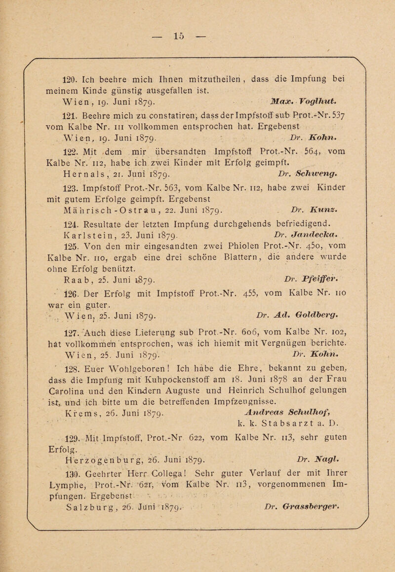 120. Ich beehre mich Ihnen mitzutheilen , dass die Impfung bei meinem Kinde günstig ausgefallen ist. Wien, ig. Juni 1879. Max. Voglhut. 121. Beehre mich zu constatiren, dass der Impfstoff sub Prot.-Nr. 537 vom Kalbe Nr. in vollkommen entsprochen hat. Ergebenst Wien, 19. Juni 1879. Dr. Kohn. 122. Mit dem mir übersandten Impfstoff Prot.-Nr. 564, vom Kalbe Nr. 112, habe ich zwei Kinder mit Erfolg geimpft. Hernals, 21. Juni 1879. Br. Schtveng. 123. Impfstoff Prot.-Nr. 563, vom Kalbe Nr. 112, habe zwei Kinder mit gutem Erfolge geimpft. Ergebenst Mährisch-Ostrau, 22. Juni 1879. Br. Kunz. 124. Resultate der letzten Impfung durchgehends befriedigend. Karl stein, 23. Juni 1879. Dr. Jandecka. 125. Von den mir eingesandten zwei Phiolen Prot.-Nr. 450, vom Kalbe Nr. 110, ergab eine drei schöne Blattern, die andere wurde ohne Erfolg benützt. Raab, 25. Juni 1879. Dr. Ffeiffer. 126. Der Erfolg mit Impfstoff Prot.-Nr. 455, vom Kalbe Nr. 110 war ein guter. ' Wien, 25. Juni 1879. Br. Ad. Goldberg. 127. Auch diese Lieferung sub Prot.-Nr. 606, vom Kalbe Nr. 102, hat vollkommen entsprochen, was ich hiemit mit Vergnügen berichte. Wien, 25. Juni 1879. Br. Kohn. 128. Euer Wohlgeboren! Ich habe die Ehre, bekannt zu geben, dass die Impfung mit Kuhpockenstoff am 18. Juni 1878 an der Frau Carolina und den Kindern Auguste und Heinrich Schulhof gelungen ist,, und ich bitte um die betreffenden Impfzeugnisse. Krems, 26. Juni 1879. Andreas Schulhof, k. k. Stabsarzt a. D. 129. Mit Impfstoff, Prot.-Nr 622, vom Kalbe Nr. n3, sehr guten Erfolg. Herzogen bürg, 26. Juni 1879. Dr. Nagl. 130. Geehrter Herr Collega! Sehr guter Verlauf der mit Ihrer Lymphe, Prot.-Nr. bar, vom Kalbe Nr. n3, vorgenommenen Im¬ pfungen. Ergebenst Salzburg , 26. Juni 1879. Br. Grassberger.