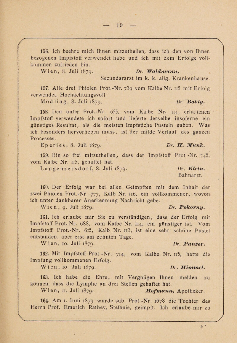 / ; \ 156. Ich beehre mich Ihnen mitzutheilen, dass ich den von Ihnen bezogenen Impfstoff verwendet habe und ich mit dem Erfolge voll¬ kommen zufrieden bin. Wien, 8. Juli 1879. Dr. Waldmann, Secundararzt im k. k. allg. Krankenhause. 157. Alle drei Phiolen Prot.-Nr. 739 vom Kalbe Nr. n5 mit Erfolg verwendet. Hochachtungsvoll Mödling, 8. Juli 1879. Dr. Babiy. 158. Den unter Prot.-Nr. 655, vom Kalbe Nr. 114, erhaltenen Impfstoff verwendete ich sofort und lieferte derselbe insoferne ein günstiges Resultat, als die meisten Impfstiche Pusteln gaben. Was ich besonders hervorheben muss, ist der milde Verlauf des ganzen Processes. Eperies, 8. Juli 1879. Dr. JET. Munk. 159- Bin so frei mitzutheilen^ dass der Impfstoff Prot -Nr. 745, vom Kalbe Nr. n5, gehaftet hat. Langenzersdorf, 8. Juli 1879. Dr. Klein, Bahnarzt. 160. Der Erfolg war bei allen Geimpften mit dem Inhalt der zwei Phiolen Prot.-Nr. 777, Kalb Nr. 116, ein vollkommener, wovon ich unter dankbarer Anerkennung Nachricht gebe. Wien, 9. Juli 1879. Dr. Fokorny. 161. Ich erlaube mir Sie zu verständigen, dass der Erfolg mit Impfstoff Prot.-Nr. 688, vom Kalbe Nr. 114, ein günstiger ist. Vom Impfstoff Prot.-Nr. 6i5, Kalb Nr. ii3, ist eine sehr schöne Pustel entstanden, aber erst am zehnten Tage. Wien, 10. Juli 1879. Dr. Fanzer. 162. Mit Impfstoff Prot.-Nr. 714, vom Kalbe Nr. n5, hatte die Impfung vollkommenen Erfolg. Wien, 10. Juli 1879. Dr. Himmel. 163- Ich habe die Ehre, mit Vergnügen Ihnen melden zu können, dass die Lymphe an drei Stellen gehaftet hat. Wien, 11. Juli 1879. Hofmann, Apotheker. 164. Am 1. Juni 1879 wurde sub Prot.-Nr. 1678 die Xochter des Herrn Prof. Emerich Rathey, Stefanie, geimpft. Ich erlaube mir zu 2 * V