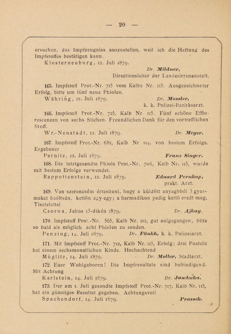 ersuchen, das Impfzeugniss auszustellen, weil ich die Haftung des Impfstoffes bestätigen kann. Klosterneuburg, 12. Juli 1879. Br. Mildner, Directionsleiter der Landesirrenanstalt. 165. Impfstoff Prot.-Nr. 715 vom Kalbe Nr. ii5. Ausgezeichneter Erfolg, bitte um fünf neue Phiolen. Währing, 12. Juli 1879. Br. Mossler, k. k. Polizei-Bezirksarzt. 166. Impfstofl Prot.-Nr. 725, Kalb Nr. n5. Fünf schöne Efflo- rescenzen von sechs Stichen. Freundlichen Dank für den vortrefflichen Stoff. Wr.-Neustadt, 12. Juli 1879. Br. Meyer. 167. Impfstoff Prot.-Nr. 681, Kalb Nr 114, von bestem Erfolge. Ergebener Pernitz, 12. Juli 1879. ... Franz Singer. 168- Die letztgesandte Phiole Prot.-Nr. 706, Kalb Nr. n5, wurde mit bestem Erfolge verwendet. Rappottenstein, 12. Juli 1879. Eduard Fernkop, prakt. Arzt. 169. Van szerencsem ertesiteni, hogy a küldött anyagbböl 3 gyer- meket beöltvän, kettön egy-egy; a harmadikon pedig kettö eredt meg. Tisztelettel Csorna, Julius i3-diken 1879. Br. Ajkay. 170. Impfstoff Prot.-Nr. 563, Kalb Nr. 112, gut aufgegangen, bitte so bald als möglich acht Phiolen zu senden. Penzing, 14. Juli 1879. Dr. Fünkh, k. k. Polizeiarzt. 171. Mit Impfstoff Prot.-Nr. 712, Kalb Nr. n5, Erfolg; drei Pusteln bei einem sechsmonatlichen Kinde. Hochachtend Müglitz, 14. Juli 1879. Br. Möller, Stadtarzt. 172. Euer Wohlgeboren! Die Impfresultate sind befriedigend. Mit Achtung Kar Ist ein, 14. Juli 1879. Dr- J^ndecka. 173. Der am 1. Juli gesandte Impfstoff Prot.-Nr. 717, Kalb Nr. n5, hat ein günstiges Resultat gegeben. Achtungsvoll Spachendorf, 14. Juli 1879. Frassek.