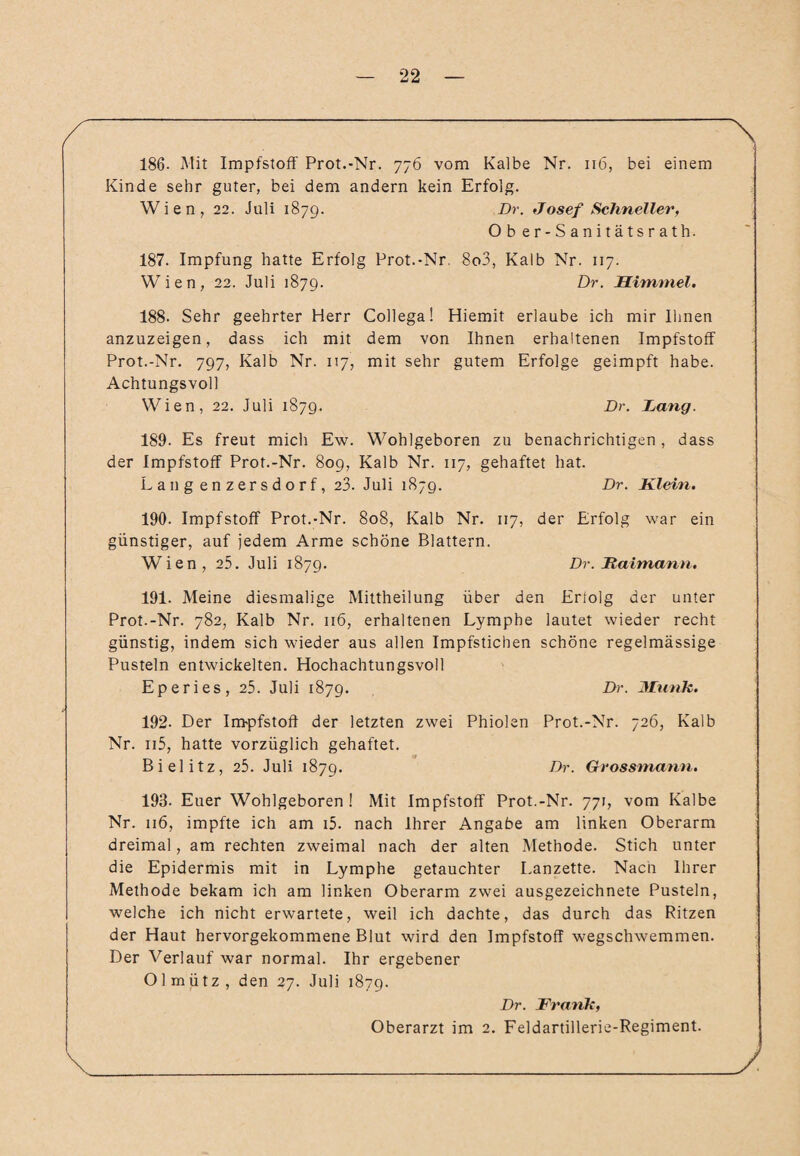 186. Mit Impfstoff Prot.-Nr. 776 vom Kalbe Nr. 116, bei einem Kinde sehr guter, bei dem andern kein Erfolg. Wien, 22. Juli 1879. Dr. Josef Schneller, Ob er-Sanitätsrath. 187. Impfung hatte Erfolg Prot.-Nr. 8o3, Kalb Nr. 117. Wien, 22. Juli 1879. Dr. Himmel. 188. Sehr geehrter Herr Collega! Hiemit erlaube ich mir Ihnen anzuzeigen, dass ich mit dem von Ihnen erhaltenen Impfstoff Prot.-Nr. 797, Kalb Nr. 117, mit sehr gutem Erfolge geimpft habe. Achtungsvoll Wien, 22. Juli 1879. Dr. Dang. 189. Es freut mich Ew. Wohlgeboren zu benachrichtigen, dass der Impfstoff Prot.-Nr. 809, Kalb Nr. 117, gehaftet hat. Lang enzersdorf, 23. Juli 187g. Dr. Klein. 190. Impfstoff Prot.-Nr. 808, Kalb Nr. 117, der Erfolg war ein günstiger, auf jedem Arme schöne Blattern. Wien, 25. Juli 1879. Dr. Kaimann. 191. Meine diesmalige Mittheilung über den Erfolg der unter Prot.-Nr. 782, Kalb Nr. 116, erhaltenen Lymphe lautet wieder recht günstig, indem sich wieder aus allen Impfstichen schöne regelmässige Pusteln entwickelten. Hochachtungsvoll Eperies, 25. Juli 1879. Dr. Munk. 192- Der Impfstoff der letzten zwei Phiolen Prot.-Nr. 726, Kalb Nr. n5, hatte vorzüglich gehaftet. Bielitz, 25. Juli 1879. Dr. Grossmann. 193. Euer Wohlgeboren! Mit Impfstoff Prot.-Nr. 771, vom Kalbe Nr. 116, impfte ich am i5. nach Ihrer Angabe am linken Oberarm dreimal, am rechten zweimal nach der alten Methode. Stich unter die Epidermis mit in Lymphe getauchter Lanzette. Nach Ihrer Methode bekam ich am linken Oberarm zwei ausgezeichnete Pusteln, welche ich nicht erwartete, weil ich dachte, das durch das Ritzen der Haut hervorgekommene Blut wird den Impfstoff wegschwemmen. Der Verlauf war normal. Ihr ergebener Olmütz, den 27. Juli 1879. Dr. Fi'ank, Oberarzt im 2. Feldartillerie-Regiment.