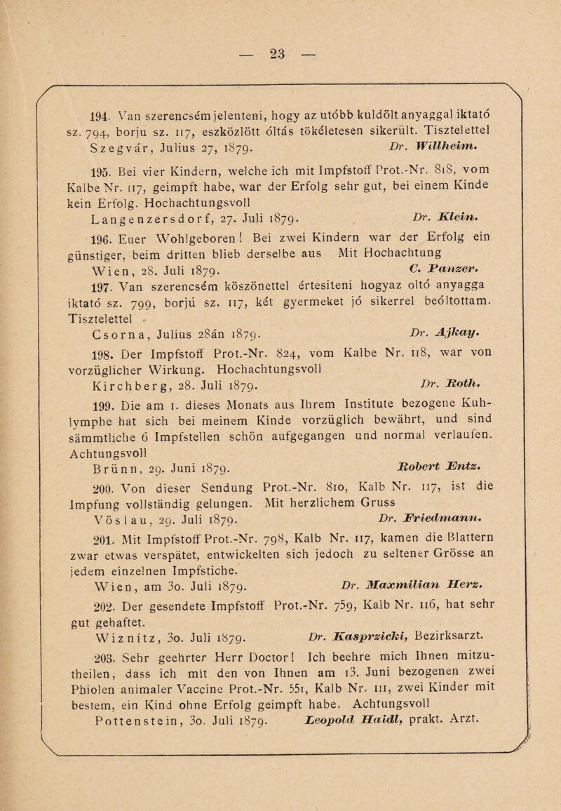 194. Van szerencsem jelenteni, hogy az utöbb kuldölt anyaggal iktatö sz. 794, borju sz. 117, eszközlött öltas tökeletesen sikerült. Tisztelettel Szegvär, Julius 27, 1879. Dr. Willheim. 195. Bei vier Kindern, weicheich mit Impfstoff Prot.-Nr. 818, vom Kalbe Nr. 117, geimpft habe, war der Erfolg sehr gut, bei einem Kinde kein Erfolg. Hochachtungsvoll Langenzersdorf, 27. Juli 1879. Dr• dUein. 196. Euer Wohlgeboren ! Bei zwei Kindern war der Erfolg ein günstiger, beim dritten blieb derselbe aus Mit Hochachtung Wien, 28. Juli 1879. C. Panzer. 197. Van szerencsem köszönettel ertesiteni hogyaz oltö anyagga iktatö sz. 799, borjü sz. 117, ket gyermeket jö sikerrel beöltottam. Tisztelettel Csorna, Julius 28än 1879. Dr. AjTtay. 198. Der Impfstoff Prot.-Nr. 824, vom Kalbe Nr. 118, war von vorzüglicher Wirkung. Hochachtungsvoll Kirchberg, 28. Juli 1879. Dr. Itoth. 199. Die am 1. dieses Monats aus Ihrem Institute bezogene Kuh¬ lymphe hat sich bei meinem Kinde vorzüglich bewährt, und sind sämmtliche 6 Impfstellen schön aufgegangen und normal verlaufen. Achtungsvoll Brünn, 29. Juni 1879. Jtobert Fntz. 200. Von dieser Sendung Prot.-Nr. 810, Kalb Nr. 117, ist die Impfung vollständig gelungen. Mit herzlichem Gruss Vöslau, 29. Juli 1879. Dr. Friedmann. 201. Mit Impfstoff Prot.-Nr. 798, Kalb Nr. 117, kamen die Blattern zwar etwas verspätet, entwickelten sich jedoch zu seltener Grösse an jedem einzelnen Impfstiche. Wien, am 3o. Juli 1879. Dr. Maxmilian Herz. 202. Der gesendete Impfstoff Prot.-Nr. 759, Kalb Nr. 116, hat sehr gut gehaftet. Wiznitz, 3o. Juli 1879. Dr. Kasprzicki, Bezirksarzt. 203. Sehr geehrter Herr Doctor! Ich beehre mich Ihnen mitzu- theilen, dass ich mit den von Ihnen am i3. Juni bezogenen zwei Phiolen animaler Vaccine Prot.-Nr. 55i, Kalb Nr. in, zwei Kinder mit bestem, ein Kind ohne Erfolg geimpft habe. Achtungsvoll Pottenstein, 3o. Juli 1879. Feopold Haidl, prakt. Arzt.