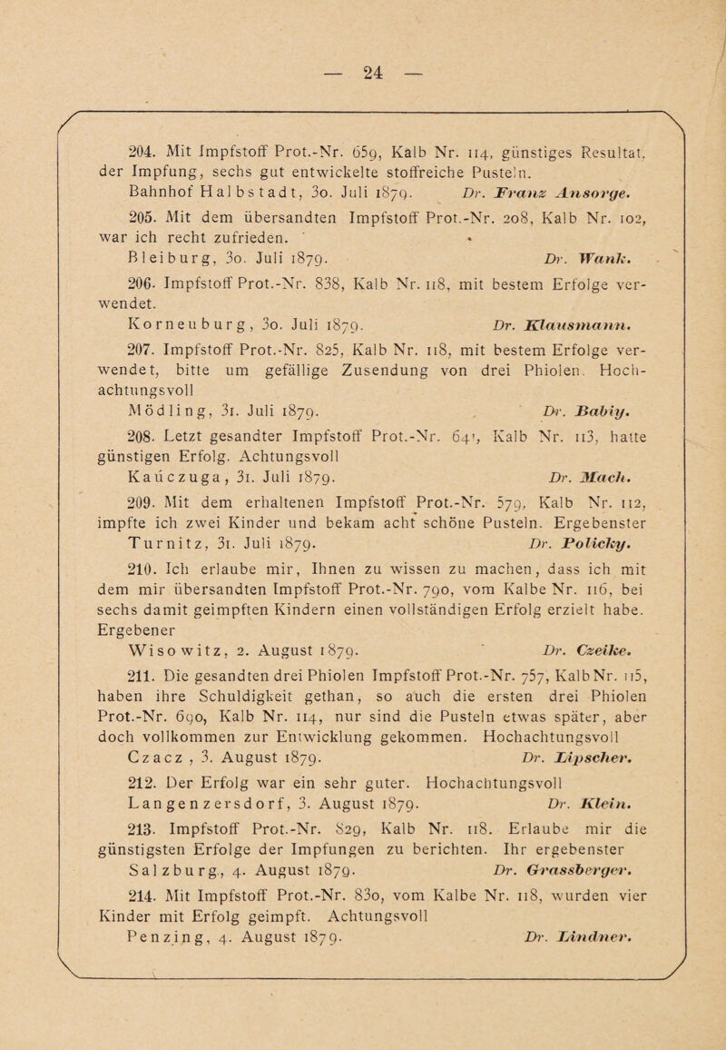 204. Mit Impfstoff Prot.-Nr. 65g, Kalb Nr. 114, günstiges Resultat, der Impfung, sechs gut entwickelte stoffreiche Pusteln. Bahnhof Halbstadt, 3o. Juli 187g. Dr. Franz Ansorge. 205. Mit dem übersandten Impfstoff Prot.-Nr. 208, Kalb Nr. 102, war ich recht zufrieden. Bl ei bürg, 3o. Juli 187g. Dr. Wanix. 206- Impfstoff Prot.-Nr. 838, Kalb Nr. 118, mit bestem Erfolge ver¬ wendet. Korneuburg, 3o. Juli 187g. Dr. Klaasmann. 207. Impfstoff Prot.-Nr. 825, Kalb Nr. 118, mit bestem Erfolge ver¬ wendet, bitte um gefällige Zusendung von drei Phiolen. Hoch¬ achtungsvoll Mödling, 3i. Juli 187g. Dr. JESabiy. 208. Letzt gesandter Impfstoff Prot.-Nr. 64’, Kalb Nr. ii3, hatte günstigen Erfolg. Achtungsvoll Kaiiczuga, 3i. Juli 1879. Dr. Mach. 209. Mit dem erhaltenen Impfstoff Prot.-Nr. 5yg, Kalb Nr. 112, impfte ich zwei Kinder und bekam acht schöne Pusteln. Ergebenster Turnitz, 3i. Juli 1879. Dr. Folicky. 210. Ich erlaube mir, Ihnen zu wissen zu machen, dass ich mit dem mir übersandten Impfstoff Prot.-Nr. 790, vom Kalbe Nr. 116, bei sechs damit geimpften Kindern einen vollständigen Erfolg erzielt habe. Ergebener Wisowitz, 2. August 1879. Dr. Czeike. 211. Die gesandten drei Phiolen Impfstoff Prot.-Nr. 757, Kalb Nr. n5, haben ihre Schuldigkeit gethan, so auch die ersten drei Phiolen Prot.-Nr. 6go, Kalb Nr. 114, nur sind die Pusteln etwas später, aber doch vollkommen zur Entwicklung gekommen. Hochachtungsvoll Czacz , 3. August 1879. Dr. IApscher. 212. Der Erfolg war ein sehr guter. Hochachtungsvoll Langenzersdorf, 3. August 1879. Dr. Klein. 213- Impfstoff Prot.-Nr. 829, Kalb Nr. 118. Erlaube mir die günstigsten Erfolge der Impfungen zu berichten. Ihr ergebenster Salzburg, 4. August 1879. Dr. Grassberger. 214. Mit Impfstoff Prot.-Nr. 83o, vom Kalbe Nr. 118, wurden vier Kinder mit Erfolg geimpft. Achtungsvoll Penzing, 4. August 1879. Dr. TAndner.