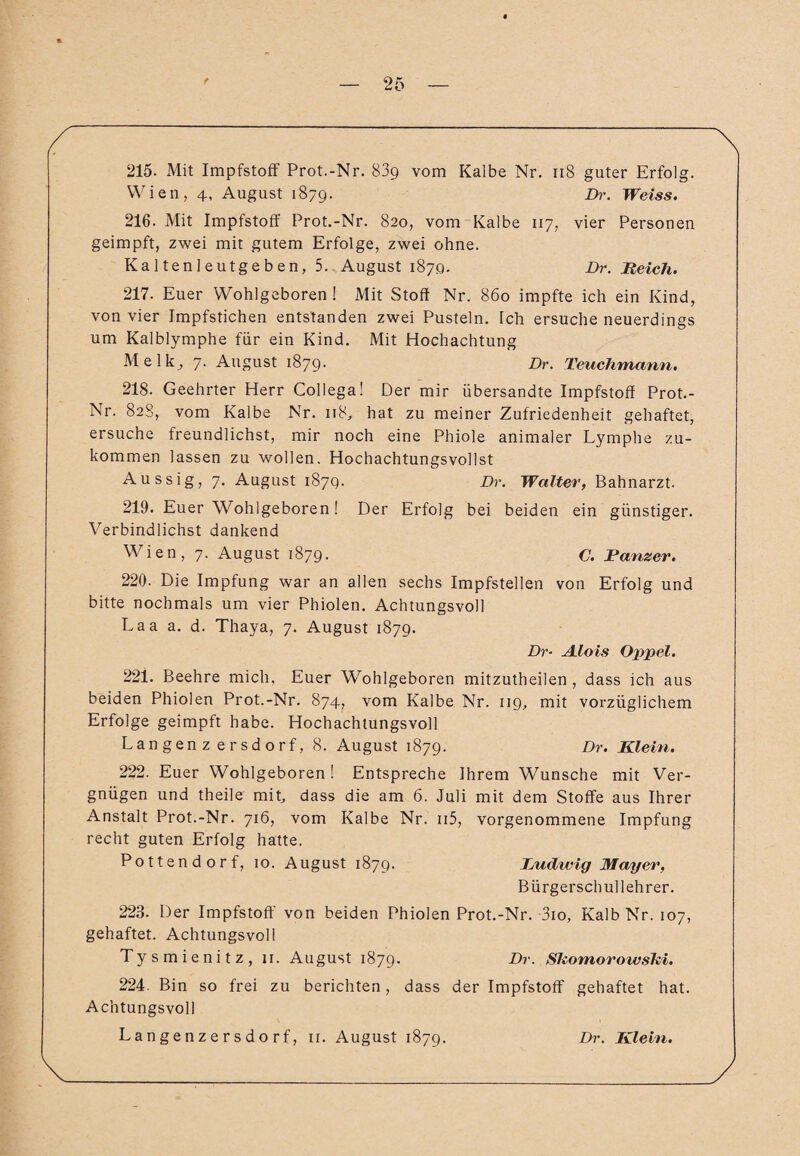 215. Mit Impfstoff Prot.-Nr. 83g vom Kalbe Nr. n8 guter Erfolg. Wien, 4, August 1879. Dr. Weiss. 216. Mit Impfstoff Prot.-Nr. 820, vom Kalbe 117, vier Personen geimpft, zwei mit gutem Erfolge, zwei ohne. Kaltenleutgeben, 5. August 1870. Dr. Reich. 217. Euer Wohlgeboren ! Mit Stoff Nr. 860 impfte ich ein Kind, von vier Impfstichen entstanden zwei Pusteln. Tch ersuche neuerdings um Kalblymphe für ein Kind. Mit Hochachtung Melk, 7. August 1879. Dr. Teuchmann. 218. Geehrter Herr Collega! Der mir übersandte Impfstoff Prot.- Nr. 828, vom Kalbe Nr. 118, hat zu meiner Zufriedenheit gehaftet, ersuche freundlichst, mir noch eine Phiole animaler Lymphe zu¬ kommen lassen zu wollen. Hochachtungsvollst Aussig, 7. August 187g. Dr. Walter, Bahnarzt. 219. Euer Wohlgeboren! Der Erfolg bei beiden ein günstiger. Verbindlichst dankend Wien, 7. August 1879. C. Danzer. 220. Die Impfung war an allen sechs Impfstellen von Erfolg und bitte nochmals um vier Phiolen. Achtungsvoll Laa a. d. Thaya, 7. August 1879. Dr- A.lois Oppel. 221. Beehre mich, Euer W^ohlgeboren mitzutheilen , dass ich aus beiden Phiolen Prot.-Nr. 874, vom Kalbe Nr. 119, mit vorzüglichem Erfolge geimpft habe. Hochachtungsvoll Langenzersdorf, 8. August 1879. Dr. Klein. 222. Euer Wohlgeboren! Entspreche Ihrem Wunsche mit Ver¬ gnügen und theile mit, dass die am 6. Juli mit dem Stoffe aus Ihrer Anstalt Prot.-Nr. 716, vom Kalbe Nr. n5, vorgenommene Impfung recht guten Erfolg hatte. Pottend orf, 10. August 1879. Ludwig Mayer, Bürgerschullehrer. 223. Der Impfstoff von beiden Phiolen Prot.-Nr. -3io, Kalb Nr. 107, gehaftet. Achtungsvoll Tysmienitz, 11. August 1879. Dr■ SkomorowsM. 224. Bin so frei zu berichten, dass der Impfstoff gehaftet hat. Achtungsvoll Langenzersdorf, 11. August 1879. Dr. Klein.