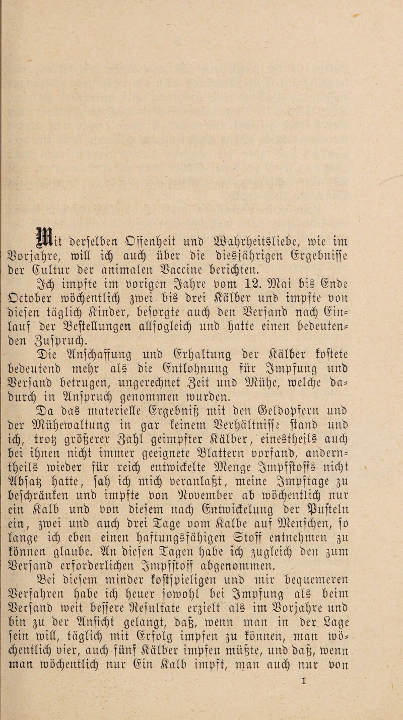 JUit berfelben Offenheit unb 2öaprpeit§liebe, tüte tm tBorjapre, will idj aud) über bie bieSjaprigen (Srgebniffe bei* (Sulfur bei* animalen Vaccine berichten. $(p impfte im hörigen Sapre üom 12. 93tai bi§ (Snbe October wödjentlicp gtuei bi§ brei Kälber nnb impfte üon biefen täglicp Hinbet, beforgte and) ben SBerfanb nacp (Sin* lauf bei* tBefteHungen allfogleid) unb patte einen bebeuten* ben ßufprucp. Sie 31nftpaffung unb (Srpaltung bei* Kälber foftete bebeutenb mepr al§ bie (Sntlopnung für Impfung unb 33erfanb betrugen, ungeredjnet $eit unb 9Mpe, weltpe ba= burdj in 31nfprit(p genommen würben. Sa ba§ materielle (Srgebnip mit ben ©elbopf.ern unb bei* Dtüpewaltung in gar feinem 33erpälfniffe ftanb unb i(p, trotj größerer 3apl geimpfter Kälber, eine§tpeil§ and) bei ipnen nicpt immer geeignete SBlattern oorfanb, anbern= tpeil§ tüieber für reicp entwidelte 9Jtenge ^mpfftoffs nicpt 31 b faß patte, fap icp micp üeranlapt, meine ^mpftage gu befcpränfen unb impfte üon Uioüember ab toöcpentlicp nur ein Halb unb üon biefem itacp (Sntwidelung bei* Sßufteln ein, jwei unb aucp brei Sage üom Halbe auf SÜtenfcpen, fo lange icp eben einen paftung§fäpigen @toff entnepmen 31t fönnen glaube. 31n biefen Sagen pabe id) jugleid) ben -junt ißerfanb erforberlicpen Smpfftoff abgenommen. 33ei btefem minber foftfpieiigen unb mir bequemeren tßerfapren pabe icp peuer fowopl bei Impfung al§ beim 33ecfanb weit beffere fftefulfate erhielt al§ im 33or]apre unb bin 51t bei* 31nficpt gelangt, bap, wenn man in ber Sage fein will, täglid) mit Erfolg impfen 31t fönnen, man wö= tpentlid) hier, aud) fünf Halber impfen müßte, unb baß, wenn man wöcßentficp nur (Sin Halb impft, man aucp nur üon